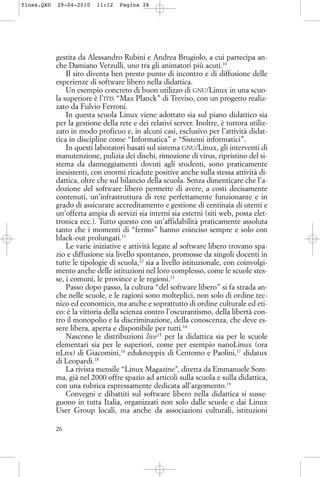 gestita da Alessandro Rubini e Andrea Brugiolo, a cui partecipa an-
che Damiano Verzulli, uno tra gli animatori più acuti.10
Il sito diventa ben presto punto di incontro e di diffusione delle
esperienze di software libero nella didattica.
Un esempio concreto di buon utilizzo di GNU/Linux in una scuo-
la superiore è l’ITIS “Max Planck” di Treviso, con un progetto realiz-
zato da Fulvio Ferroni.
In questa scuola Linux viene adottato sia sul piano didattico sia
per la gestione della rete e dei relativi server. Inoltre, è tuttora utiliz-
zato in modo proficuo e, in alcuni casi, esclusivo per l’attività didat-
tica in discipline come “Informatica” e “Sistemi informatici”.
In questi laboratori basati sul sistema GNU/Linux, gli interventi di
manutenzione, pulizia dei dischi, rimozione di virus, ripristino del si-
stema da danneggiamenti dovuti agli studenti, sono praticamente
inesistenti, con enormi ricadute positive anche sulla stessa attività di-
dattica, oltre che sul bilancio della scuola. Senza dimenticare che l’a-
dozione del software libero permette di avere, a costi decisamente
contenuti, un’infrastruttura di rete perfettamente funzionante e in
grado di assicurare accreditamento e gestione di centinaia di utenti e
un’offerta ampia di servizi sia interni sia esterni (siti web, posta elet-
tronica ecc.). Tutto questo con un’affidabilità praticamente assoluta
tanto che i momenti di “fermo” hanno coinciso sempre e solo con
black-out prolungati.11
Le varie iniziative e attività legate al software libero trovano spa-
zio e diffusione sia livello spontaneo, promosse da singoli docenti in
tutte le tipologie di scuola,12
sia a livello istituzionale, con coinvolgi-
mento anche delle istituzioni nel loro complesso, come le scuole stes-
se, i comuni, le province e le regioni.13
Passo dopo passo, la cultura “del software libero” si fa strada an-
che nelle scuole, e le ragioni sono molteplici, non solo di ordine tec-
nico ed economico, ma anche e soprattutto di ordine culturale ed eti-
co: è la vittoria della scienza contro l’oscurantismo, della libertà con-
tro il monopolio e la discriminazione, della conoscenza, che deve es-
sere libera, aperta e disponibile per tutti.14
Nascono le distribuzioni live15
per la didattica sia per le scuole
elementari sia per le superiori, come per esempio nanoLinux (ora
nLnx) di Giacomini,16
eduknoppix di Centomo e Paolini,17
didatux
di Leopardi.18
La rivista mensile “Linux Magazine”, diretta da Emmanuele Som-
ma, già nel 2000 offre spazio ad articoli sulla scuola e sulla didattica,
con una rubrica espressamente dedicata all’argomento.19
Convegni e dibattiti sul software libero nella didattica si susse-
guono in tutta Italia, organizzati non solo dalle scuole e dai Linux
User Group locali, ma anche da associazioni culturali, istituzioni
26
floss.QXD 29-04-2010 11:12 Pagina 26
 