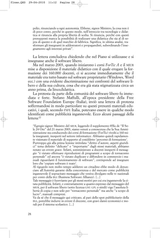 polio, rinunciando a ogni autonomia. Ebbene, signor Ministro, la cosa non è
di poco conto, perché in questo modo, nell’intreccio tra tecnologie e didat-
tica si rinuncia alla propria libertà di scelta. Si rinuncia, perché con questi
presupposti manca la possibilità di realizzare una didattica che sia al di so-
pra di questo o di quel marchio di fabbrica. Significa, in ultima analisi, tra-
sformare gli insegnanti in addestratori e propagandisti, subordinando l’inse-
gnamento agli interessi privati”.
La lettera concludeva chiedendo che nel Piano si utilizzasse e si
insegnasse anche il software libero.
Ma nel marzo 2003, quando iniziarono i corsi ForTic A e il MIUR
mise a disposizione il materiale didattico con il quale erogare la for-
mazione dei 160.000 docenti, ci si accorse immediatamente che il
materiale era tutto basato sul software proprietario (Windows, Word
ecc.) con una evidente discriminazione nei confronti del software li-
bero e della sua cultura, cosa che era già stata stigmatizzata circa un
anno prima, da linuxdidattica.
La protesta da parte della comunità del software libero fu imme-
diata e forte. Stefano Maffulli, all’epoca presidente della Free
Software Foundation Europe (Italia), inviò una lettera di protesta
soffermandosi in modo particolare su questi presunti materiali edu-
cativi, i quali, secondo FSFE Italia, potevano essere in qualche modo
identificati come pubblicità ingannevole. Ecco alcuni passaggi della
lettera:22
“Egregio signor Ministro del MIUR, leggendo il supplemento @lfa de “Il So-
le 24 Ore” del 21 marzo 2003, siamo venuti a conoscenza che la Sua Ammi-
nistrazione sta conducendo dei corsi di formazione (ForTic) rivolti a 160 mi-
la insegnanti, inesperti nel settore informatico. Abbiamo quindi rapidamen-
te visionato il materiale di supporto al cosiddetto ‘percorso di formazione’.
Purtroppo già alla prima lezione intitolata “diritto d’autore, aspetti giuridi-
ci” tema definito “delicato” e “importante” dagli stessi materiali, abbiamo
notato un errore grave. Infatti, somministrare a docenti inesperti il messag-
gio “è vietato effettuare riproduzioni di programmi a scopo di tornaconto
personale” ed ancora “è vietato duplicare e diffondere in commercio i ma-
nuali riguardanti il funzionamento di software”, corrisponde ad insegnare
loro che ‘copiare software è reato’.
Al riguardo non molto tempo addietro un cittadino ebbe modo di denun-
ciare all’Autorità garante della concorrenza e del mercato come pubblicità
ingannevole il sopracitato messaggio che veniva divulgato nelle tv nazionali
per conto della BSA (Business Software Alliance). [...]
Tale messaggio è fuorviante per gli stessi motivi per cui era ingannevole la ci-
tata pubblicità. Infatti, e contrariamente a quanto espresso dal messaggio del
MIUR, per il software libero (sotto licenza GNU GPL o simili) vige l’assoluta li-
bertà di copia e non solo per “tornaconto personale” ma anche “a scopo di
lucro”, manuali compresi.
Va da sé che il messaggio qui criticato, al pari dello spot pubblicitario della
BSA, potrebbe indurre in errore il docente, con gravi danni economici e mo-
rali per il sistema scolastico. [...]
28
floss.QXD 29-04-2010 11:12 Pagina 28
 