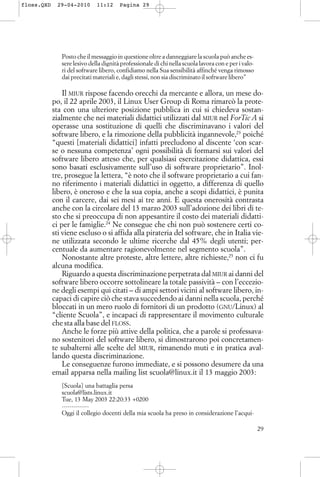 Posto che il messaggio in questione oltre a danneggiare la scuola può anche es-
sere lesivo della dignità professionale di chi nella scuola lavora con e per i valo-
ri del software libero, confidiamo nella Sua sensibilità affinché venga rimosso
dai precitati materiali e, dagli stessi, non sia discriminato il software libero”
Il MIUR rispose facendo orecchi da mercante e allora, un mese do-
po, il 22 aprile 2003, il Linux User Group di Roma rimarcò la prote-
sta con una ulteriore posizione pubblica in cui si chiedeva sostan-
zialmente che nei materiali didattici utilizzati dal MIUR nel ForTic A si
operasse una sostituzione di quelli che discriminavano i valori del
software libero, e la rimozione della pubblicità ingannevole,23
poiché
“questi [materiali didattici] infatti precludono al discente ‘con scar-
se o nessuna competenza’ ogni possibilità di formarsi sui valori del
software libero atteso che, per qualsiasi esercitazione didattica, essi
sono basati esclusivamente sull’uso di software proprietario”. Inol-
tre, prosegue la lettera, “è noto che il software proprietario a cui fan-
no riferimento i materiali didattici in oggetto, a differenza di quello
libero, è oneroso e che la sua copia, anche a scopi didattici, è punita
con il carcere, dai sei mesi ai tre anni. E questa onerosità contrasta
anche con la circolare del 13 marzo 2003 sull’adozione dei libri di te-
sto che si preoccupa di non appesantire il costo dei materiali didatti-
ci per le famiglie.24
Ne consegue che chi non può sostenere certi co-
sti viene escluso o si affida alla pirateria del software, che in Italia vie-
ne utilizzata secondo le ultime ricerche dal 45% degli utenti; per-
centuale da aumentare ragionevolmente nel segmento scuola”.
Nonostante altre proteste, altre lettere, altre richieste,25
non ci fu
alcuna modifica.
Riguardo a questa discriminazione perpetrata dal MIUR ai danni del
software libero occorre sottolineare la totale passività – con l’eccezio-
ne degli esempi qui citati – di ampi settori vicini al software libero, in-
capaci di capire ciò che stava succedendo ai danni nella scuola, perché
bloccati in un mero ruolo di fornitori di un prodotto (GNU/Linux) al
“cliente Scuola”, e incapaci di rappresentare il movimento culturale
che sta alla base del FLOSS.
Anche le forze più attive della politica, che a parole si professava-
no sostenitori del software libero, si dimostrarono poi concretamen-
te subalterni alle scelte del MIUR, rimanendo muti e in pratica aval-
lando questa discriminazione.
Le conseguenze furono immediate, e si possono desumere da una
email apparsa nella mailing list scuola@linux.it il 13 maggio 2003:
[Scuola] una battaglia persa
scuola@lists.linux.it
Tue, 13 May 2003 22:20:33 +0200
--------------
Oggi il collegio docenti della mia scuola ha preso in considerazione l’acqui-
29
floss.QXD 29-04-2010 11:12 Pagina 29
 