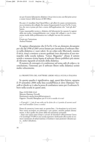 sto per il nostro laboratorio didattico (14 pc/win in rete con file/print server
e router Linux) delle licenze di MS Office.
Da anni c’è installato Star/OpenOffice e gli allievi lo usano correntemente,
ma su iniziativa dei colleghi che stanno frequentando il corso ForTic A sem-
bra che non si possa più fare a meno dell’applicazione che “tutti gli altri”
hanno.
Come responsabile tecnico e didattico del laboratorio ho esposto le ragioni
della mia scelta, (compatibilmente con i tempi del collegio e con le cono-
scenze medie della problematica tra i colleghi) ma non ho convinto.
(...)
Grazie per l’attenzione
Andrea Primiani
Si capisce chiaramente che il ForTic A fu un elemento devastante
per chi dal 1998 al 2003 aveva lottato per introdurre il software libe-
ro nella didattica e i suoi valori. In un colpo solo Microsoft, tramite
il MIUR, riuscì a mettere a tacere qualsiasi voce alternativa al suo mo-
nopolio nella scuola italiana. “Linux Magazine” chiuse il settore
scuola e nessuna rivista legata al software libero pubblicò più niente
di rilevante riguardo al mondo della didattica.
Il numero di convegni e/o conferenze sul tema calò di colpo e, in
conclusione, l’interesse per il software libero nella didattica scemò
molto velocemente.
LA PROSPETTIVA DEL SOFTWARE LIBERO NELLA SCUOLA ITALIANA
In questo quadro è significativa, oggi, quest’altra lettera, apparsa
il 19 settembre 2008 nella lista scuola@linux.it dove Damiano Ver-
zulli si chiede se è valsa la pena di combattere tanto per il software li-
bero nella scuola in questi anni.
Data 19/09/2008 10:43
Mittente Damiano Verzulli
Destinatario sandra.farnedi@istruzione.it,
Oggetto: [Scuola] Battagliare per il FLOSS a scuola: sì o no?
> Il preside [...] più di una volta mi ha detto che si è pentito di avermi ascol-
tato (nell’installare Linux a scuola).
Penso di conoscere (come tanti, su questa lista...) la situazione in cui ti trovi.
Non vorrei accendere un polverone e per questo, anziché parlarti diretta-
mente, ti dico quello che penso della mia situazione personale:
– dopo aver speso tanto tempo a cercare di introdurre efficacemente Linux
e le tecnologie F/OSS in una scuola superiore (dedicando alla scuola un nu-
mero consistente di sabati mattina), il risultato è stato piuttosto (diciamo pu-
re... molto) deludente;
(...)
30
floss.QXD 29-04-2010 11:12 Pagina 30
 