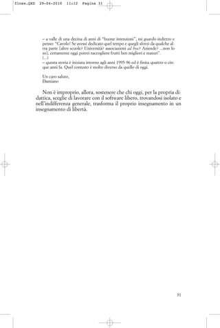 – a valle di una decina di anni di “buone intenzioni”, mi guardo indietro e
penso: “Cavolo! Se avessi dedicato quel tempo e quegli sforzi da qualche al-
tra parte [altre scuole? Università? associazioni ad hoc? Aziende? ...non lo
so], certamente oggi potrei raccogliere frutti ben migliori e maturi”.
(...)
– questa storia è iniziata intorno agli anni 1995-96 ed è finita quattro o cin-
que anni fa. Quel contesto è molto diverso da quello di oggi.
Un caro saluto,
Damiano
Non è improprio, allora, sostenere che chi oggi, per la propria di-
dattica, sceglie di lavorare con il software libero, trovandosi isolato e
nell’indifferenza generale, trasforma il proprio insegnamento in un
insegnamento di libertà.
31
floss.QXD 29-04-2010 11:12 Pagina 31
 