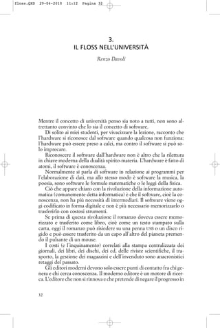 3.
IL FLOSS NELL’UNIVERSITÀ
Renzo Davoli
Mentre il concetto di università penso sia noto a tutti, non sono al-
trettanto convinto che lo sia il concetto di software.
Di solito ai miei studenti, per vivacizzare la lezione, racconto che
l’hardware si riconosce dal software quando qualcosa non funziona:
l’hardware può essere preso a calci, ma contro il software si può so-
lo imprecare.
Riconoscere il software dall’hardware non è altro che la rilettura
in chiave moderna della dualità spirito-materia. L’hardware è fatto di
atomi, il software è conoscenza.
Normalmente si parla di software in relazione ai programmi per
l’elaborazione di dati, ma allo stesso modo è software la musica, la
poesia, sono software le formule matematiche o le leggi della fisica.
Ciò che appare chiaro con la rivoluzione della informazione auto-
matica (comunemente detta informatica) è che il software, cioè la co-
noscenza, non ha più necessità di intermediari. Il software viene og-
gi codificato in forma digitale e non è più necessario memorizzarlo o
trasferirlo con costosi strumenti.
Se prima di questa rivoluzione il romanzo doveva essere memo-
rizzato e trasferito come libro, cioè come un testo stampato sulla
carta, oggi il romanzo può risiedere su una penna USB o un disco ri-
gido e può essere trasferito da un capo all’altro del pianeta premen-
do il pulsante di un mouse.
I costi (e l’inquinamento) correlati alla stampa centralizzata dei
giornali, dei libri, dei dischi, dei cd, delle riviste scientifiche, il tra-
sporto, la gestione dei magazzini e dell’invenduto sono anacronistici
retaggi del passato.
Gli editori moderni devono solo essere punti di contatto fra chi ge-
nera e chi cerca conoscenza. Il moderno editore è un motore di ricer-
ca. L’editore che non si rinnova e che pretende di negare il progresso in
32
floss.QXD 29-04-2010 11:12 Pagina 32
 