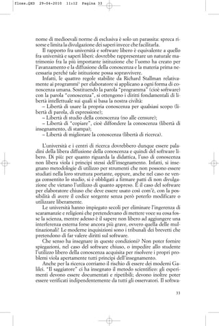 nome di medioevali norme di esclusiva è solo un parassita: spreca ri-
sorse e limita la divulgazione dei saperi invece che facilitarla.
Il rapporto fra università e software libero è equivalente a quello
fra università e saperi liberi: dovrebbe rappresentare un naturale ma-
trimonio fra la più importante istituzione che l’uomo ha creato per
l’avanzamento e la diffusione della conoscenza e la materia prima ne-
cessaria perché tale istituzione possa sopravvivere.
Infatti, le quattro regole stabilite da Richard Stallman relativa-
mente ai programmi1
per elaboratore si applicano a ogni forma di co-
noscenza umana. Sostituendo la parola “programma” (cioè software)
con la parola “conoscenza”, si ottengono i diritti fondamentali di li-
bertà intellettuale sui quali si basa la nostra civiltà:
– Libertà di usare la propria conoscenza per qualsiasi scopo (li-
bertà di parola, di espressione);
– Libertà di studio della conoscenza (no alle censure);
– Libertà di “copiare”, cioè diffondere la conoscenza (libertà di
insegnamento, di stampa);
– Libertà di migliorare la conoscenza (libertà di ricerca).
L’università e i centri di ricerca dovrebbero dunque essere pala-
dini della libera diffusione della conoscenza e quindi del software li-
bero. Di più: per quanto riguarda la didattica, l’uso di conoscenza
non libera viola i principi stessi dell’insegnamento. Infatti, si inse-
gnano metodologie di utilizzo per strumenti che non possono essere
studiati nella loro struttura portante, oppure, anche nel caso ne ven-
ga consentito lo studio, si è obbligati a firmare patti di non divulga-
zione che vietano l’utilizzo di quanto appreso. È il caso del software
per elaboratore chiuso che deve essere usato così com’è, con la pos-
sibilità di avere il codice sorgente senza però poterlo modificare o
utilizzare liberamente.
Le università hanno impiegato secoli per eliminare l’ingerenza di
scaramanzie e religioni che pretendevano di mettere voce su cosa fos-
se la scienza, mentre adesso è il sapere non libero ad aggiungere una
interferenza esterna forse ancora più grave, ovvero quella delle mul-
tinazionali! Le moderne inquisizioni sono i tribunali dei brevetti che
pretendono di far valere diritti sul software.
Che senso ha insegnare in queste condizioni? Non poter fornire
spiegazioni, nel caso del software chiuso, o impedire allo studente
l’utilizzo libero della conoscenza acquisita per risolvere i propri pro-
blemi viola apertamente tutti principi dell’insegnamento.
Anche per la ricerca corriamo il rischio di essere dei moderni Ga-
lilei. “Il saggiatore” ci ha insegnato il metodo scientifico: gli esperi-
menti devono essere documentati e ripetibili; devono inoltre poter
essere verificati indipendentemente da tutti gli osservatori. Il softwa-
33
floss.QXD 29-04-2010 11:12 Pagina 33
 