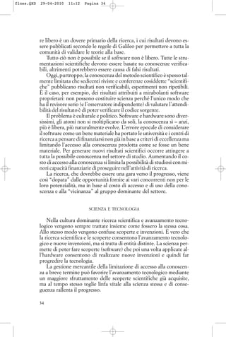 re libero è un dovere primario della ricerca, i cui risultati devono es-
sere pubblicati secondo le regole di Galileo per permettere a tutta la
comunità di validare le teorie alla base.
Tutto ciò non è possibile se il software non è libero. Tutte le stru-
mentazioni scientifiche devono essere basate su conoscenze verifica-
bili, altrimenti potrebbero essere causa di falsi risultati.
Oggi, purtroppo, la conoscenza del metodo scientifico è spesso tal-
mente limitata che sedicenti riviste e conferenze cosiddette “scientifi-
che” pubblicano risultati non verificabili, esperimenti non ripetibili.
È il caso, per esempio, dei risultati attribuiti a mirabolanti software
proprietari: non possono costituire scienza perché l’unico modo che
ha il revisore serio (e l’osservatore indipendente) di valutare l’attendi-
bilità del risultato è di poter verificare il codice sorgente.
Il problema è culturale e politico. Software e hardware sono diver-
sissimi, gli atomi non si moltiplicano da soli, la conoscenza sì – anzi,
più è libera, più naturalmente evolve. L’errore epocale di considerare
il software come un bene materiale ha portato le università e i centri di
ricerca a pensare di finanziarsi non già in base a criteri di eccellenza ma
limitando l’accesso alla conoscenza prodotta come se fosse un bene
materiale. Per generare nuovi risultati scientifici occorre attingere a
tutta la possibile conoscenza nel settore di studio. Aumentando il co-
sto di accesso alla conoscenza si limita la possibilità di studiosi con mi-
nori capacità finanziarie di proseguire nell’attività di ricerca.
La ricerca, che dovrebbe essere una gara verso il progresso, viene
così “dopata” dalle opportunità fornite ai vari concorrenti non per le
loro potenzialità, ma in base al costo di accesso e di uso della cono-
scenza e alla “vicinanza” al gruppo dominante del settore.
SCIENZA E TECNOLOGIA
Nella cultura dominante ricerca scientifica e avanzamento tecno-
logico vengono sempre trattate insieme come fossero la stessa cosa.
Allo stesso modo vengono confuse scoperte e invenzioni. È vero che
la ricerca scientifica e le scoperte consentono l’avanzamento tecnolo-
gico e nuove invenzioni, ma si tratta di entità distinte. La scienza per-
mette di poter fare scoperte (software) che poi una volta applicate al-
l’hardware consentono di realizzare nuove invenzioni e quindi far
progredire la tecnologia.
La gestione mercantile della limitazione di accesso alla conoscen-
za a breve termine può favorire l’avanzamento tecnologico mediante
un maggiore sfruttamento delle scoperte scientifiche già acquisite,
ma al tempo stesso toglie linfa vitale alla scienza stessa e di conse-
guenza rallenta il progresso.
34
floss.QXD 29-04-2010 11:12 Pagina 34
 