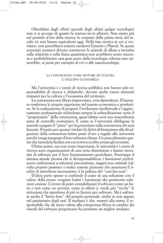 Obnubilati dagli effetti speciali degli ultimi gadget tecnologici
non ci si accorge di quanto la scienza sia in affanno. Non siamo più
nel periodo d’oro della ricerca: le scoperte della prima metà del se-
colo XX non hanno equivalenti oggi. Nella fase storica in cui ci tro-
viamo, non potrebbero esistere moderni Einstein o Planck. Se questi
scienziati avessero dovuto convincere le aziende di allora a investire
sulla relatività o sulla fisica quantistica non avrebbero avuto succes-
so e probabilmente una gran parte della tecnologia odierna non esi-
sterebbe, si pensi per esempio al GPS o alle nanotecnologie.
LA CONOSCENZA COME MOTORE DI CULTURA
E SVILUPPO ECONOMICO
Ma l’università e i centri di ricerca pubblica non hanno solo re-
sponsabilità di ricerca e didattiche, devono anche essere elementi
trainanti per la cultura e l’economia del territorio.
La conoscenza non libera impoverisce, crea dipendenze. Il laurea-
to trasferisce le proprie esperienze nel tessuto economico e produtti-
vo. Se la realizzazione di progetti, l’evoluzione intellettuale e l’aggior-
namento professionale richiedono sempre la subordinazione verso il
“proprietario” della conoscenza, quest’ultimo avrà una straordinaria
arma di controllo economico. È come se l’università obbligasse le
aziende a pagare il “pizzo” per la protezione sulla conoscenza dei suoi
laureati. Proprio per questo i titolari di diritti di limitazione alla divul-
gazione della conoscenza fanno ponti d’oro a regalie alle università
perché venga insegnato il loro software chiuso. Un procedimento que-
sto che ricorda la facilità con cui si trova credito presso gli strozzini.
Ultimo punto, ma non meno importante, le università e i centri di
ricerca sono organizzazioni di una certa dimensione e hanno neces-
sità di software per il loro funzionamento quotidiano. Purtroppo il
sistema attuale premia chi si deresponsabilizza: i funzionari preferi-
scono uniformarsi a soluzioni precostituite, magari non ottimali (tal-
volta proprio pessime) e molto costose piuttosto che assumersi il ri-
schio di introdurre innovazione: è la politica del “così fan tutti”.
D’altra parte spesso si confonde il costo di una soluzione con il
valore della stessa: vengono lodati i funzionari che gestiscono solu-
zioni costose. L’errore di poter contabilizzare il software come un be-
ne e non come un servizio, come in effetti è, rende più “ricche” le
istituzioni che spendono di più in licenze per software. Ma è softwa-
re anche il “know-how” del proprio personale, anche se non appare
nel patrimonio degli enti. Il risultato è che, numeri alla mano, il re-
sponsabile che dà meno valore alla conoscenza libera in cambio dei
vincoli del software proprietario ha prodotto un miglior risultato.
35
floss.QXD 29-04-2010 11:12 Pagina 35
 