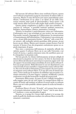 Nel mercato del software libero viene retribuito il lavoro, mentre
con il software proprietario si paga la concessione di utilizzo della co-
noscenza. Mentre il costo del lavoro può essere puntualmente quan-
tificato, l’attribuzione di un valore a un diritto di uso della cono-
scenza consente ampi gradi di discrezionalità e lascia spazio a chi
vuole inserire affari non leciti nelle pieghe degli scambi economici.
Questa visione complessiva si applica a ogni area scientifica. Al
concetto di “software” si potrebbe sostituire qualsiasi conoscenza,
biologica, farmacologica, chimica, matematica o musicale.
Tuttavia, la situazione è particolarmente critica per l’informatica.
L’informatica non è una tecnologia né una tecnica, ma una scienza.
Essa studia i metodi e linguaggi per l’elaborazione, la comunicazione
e il mantenimento dell’informazione. L’informatica è una scienza gio-
vane, e al pari della matematica fornisce “software” utile a tutte le al-
tre scienze e alle molteplici attività quotidiane delle persone, sia per
lavoro sia per diletto. Mentre però nessuno compra licenze d’uso di
teoremi, le licenze d’uso dei programmi costituiscono spesso un ca-
pitolo importante di spesa.
Non sono a conoscenza dell’esistenza di statistiche ufficiali che
valutino quanto il software libero sia in uso nelle Università e nei
Centri di ricerca, e qualora esistessero temo che sarebbero poco uti-
li a fotografare la situazione reale.
Nel mio piccolo, ho chiesto telefonicamente ad alcuni colleghi di
descrivermi la situazione nei loro atenei e ho letto le descrizioni dei
servizi offerti dai laboratori universitari in numerose pagine web. Ciò
che appare è la necessità ormai consolidata di avere anche software li-
bero nei propri sistemi. Molti laboratori in uso nei dipartimenti e nei
corsi di studio di area scientifica e ingegneristica usano software libe-
ro. Nei corsi di studio in Informatica ci sono materie che non si posso-
no insegnare senza software libero. È il caso del corso di sistemi ope-
rativi: l’unico modo per lo studente di soddisfare ogni necessità o cu-
riosità conoscitiva è di poter leggere i sorgenti, modificarli e potersi
confrontare con gli altri mostrando i risultati dei propri studi.
Nonostante abbia notato, da parte di tutti i colleghi interpellati e
nella maggior parte dei siti web visitati, la consapevolezza della ne-
cessità di fornire agli studenti un’offerta di servizi anche su software
libero, non mi è stato possibile valutare quanto la scelta sia formale o
sostanziale.
Il software libero è di certo “di moda”, ed è sempre bene mostra-
re la propria istituzione aperta verso le “nuove” (ma lo sono davve-
ro?) tendenze e verso una pluralità di saperi.
Tuttavia, se si naviga fra i forum degli studenti ci si accorge che
molti di quelli che desiderano studiare con software libero trovano li-
mitazioni e costrizioni.
36
floss.QXD 29-04-2010 11:12 Pagina 36
 