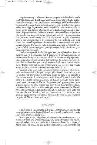 Un primo esempio è l’uso di formati proprietari2
che obbligano lo
studente all’utilizzo di software altrettanto proprietari. Anche nell’a-
teneo dove svolgo la mia professione, ancora oggi è diffusa la maledu-
cazione di divulgare documenti in formati proprietari allegati a pagine
web o a messaggi di posta elettronica. Mi riferisco ovviamente ai docu-
menti scritti con famosi elaboratori di testo, fogli elettronici o stru-
menti di presentazione. Sebbene esistano strumenti liberi in grado di
fare una lettura approssimativa di quei documenti – approssimativa
non per mancanza di volontà, ma poiché i formati proprietari sono se-
greti e non documentati e gli strumenti di compatibilità sono stati
creati con metodi sperimentali e imperfetti – essa rimane una grave
maleducazione. Purtroppo nella ignoranza generale le (piccole) in-
compatibilità rimaste vengono percepite come indici di minore qua-
lità degli strumenti liberi.
Un altro esempio è il livello di supporto ad altre procedure. Sempre
nel mio ateneo, le istruzioni per il servizio wi-fi universitario furono
inizialmente divulgate per due modelli di sistemi operativi proprietari,
dimenticandosi completamente dell’esistenza dei sistemi operativi li-
beri. Anche il servizio per la registrazione degli esami è stato inizial-
mente fornito solo per sistemi proprietari, e solo dopo forti proteste
arrivò anche la versione per un sistema operativo libero.
Recentemente sono stato in una capitale europea, dove ho visita-
to le locali università. Proprio in quei giorni stavo lavorando a que-
sta analisi sull’università e il software libero in Italia e ho provato a
fare un confronto. A quanto pare la situazione all’estero è simile alla
nostra. I colleghi che ho incontrato mi hanno mostrato ottimi labo-
ratori basati su software libero. Un giorno, però, giunto presto a un
appuntamento, mi sono messo nell’atrio di un dipartimento a lavo-
rare con il mio mini-portatile (noto per usare solo software libero).
Sono stato avvicinato da uno studente che si lamentava del fatto che
per usare la rete “wireless” nel suo dipartimento occorreva un pro-
gramma aggiuntivo (proprietario) fornito solo per i sistemi operativi
proprietari. Tutto il mondo è paese!
CONCLUSIONI
Il problema è sicuramente culturale. L’informazione automatica
viene percepita come la possibilità di avere un elettrodomestico mol-
to evoluto chiamato computer.
Purtroppo, anche dei professori universitari usano i computer co-
me userebbero una lavatrice nuova. Una volta imparato come navi-
gare sul web o come non infeltrire la lana tutto il resto non importa.
Stimo molto la categoria alla quale appartengo e sono convinto che
37
floss.QXD 29-04-2010 11:12 Pagina 37
 