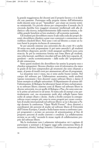 la grande maggioranza dei docenti ami il proprio lavoro e vi si dedi-
chi con passione. Purtroppo nella propria visione dell’informatica
molti docenti sono un po’ “fannulloni”, per citare un recente termi-
ne ministeriale. Un piccolo sforzo per comprendere il mondo che li
circonda darebbe loro maggiori strumenti intellettuali utili alla di-
dattica e alla ricerca, indipendentemente dalla materia trattata, e da-
rebbe grande beneficio ai loro studenti e all’economia nazionale.
Gli studenti poi dovrebbero essere il sale sulla coda dei propri do-
centi; dovrebbero chiedere a gran voce contenuti e conoscenza e do-
vrebbero chiederli liberi. Non sono i voti sul libretto a creare un fu-
turo bensì la propria ricchezza di conoscenza.
Se per assurdo esistesse una università che dà a tutti 18 o anche
30 senza una reale preparazione (è poi tanto assurdo?), gli studenti
dovrebbero disperarsi, perché i titoli assegnati sarebbero pura carta
straccia. Se poi la conoscenza fornita non fosse libera gli studenti,
una volta laureati, sarebbero vincolati nell’uso delle loro capacità, di-
pendenti – anche economicamente – dalle scelte del “proprietario”
di tale conoscenza.
Sono questi studenti che dovrebbero far sentire la propria voce e
chiedere spiegazioni. Devono chiedere corsi di informatica che siano
in grado di far loro comprendere gli strumenti che sono chiamati a
usare, al posto di inutili corsi per ammaestrare all’uso di programmi.
La situazione non è rosea, ma ci sono anche buone notizie. Nel
campo del software per l’elaborazione automatica, molti studenti
(spesso nonostante i loro docenti) usano software libero e danno il
buon esempio ai colleghi universitari. Il Dipartimento di scienze del-
l’informazione di Bologna ha laboratori basati di fatto esclusivamen-
te su software libero; esistono corsi di Master sul software libero in
diverse università, tra cui quelle di Bologna e Pisa, che sono sono sta-
te le prime ad attivarsi in tal senso. Si tratta solo di esempi a me par-
ticolarmente cari, ma sicuramente molti altri colleghi hanno fatto
scelte di campo chiare e decise. Anche a livello europeo la consape-
volezza cresce sempre più: sono in corso progetti per creare curricu-
lum di studio internazionali sul software libero: se ne è discusso a Pa-
rigi durante la conferenza “Open World Forum”3
dove direttori e
coordinatori dei percorsi di studio sul software libero di Università
dell’Unione Europea, Canada e India hanno messo a confronto i pro-
pri programmi e avviato un percorso di armonizzazione al fine di
proporre percorsi di studio coerenti e condivisi. La collaborazione
avviene su un wiki,4
secondo le stesse regole di collaborazione pro-
prie del software libero.
Ma la rivoluzione non è solamente informatica: mi è capitato di
partecipare a seminari e di leggere saggi sulla conoscenza libera di
economisti, chimici, biologi, botanici. L’informatica, attraverso gli al-
38
floss.QXD 29-04-2010 11:12 Pagina 38
 