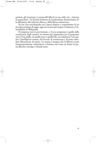 goritmi, gli strumenti e i protocolli (liberi) in uso sulle reti – internet
in particolare – ha fornito il fattore di accelerazione determinante al-
la diffusione del software libero e della libera conoscenza .
Se ieri una enciclopedia era l’opera titanica e costosissima di un
piccolo consesso di saggi, oggi non si può più negare l’esistenza e l’at-
tendibilità di Wikipedia.
Il progresso non si può fermare, e il vero progresso è quello della
conoscenza degli uomini. La risorsa più importante per il progresso
non è l’oro giallo, né quello nero o quello blu, ma solamente l’oro gri-
gio: l’intelligenza umana, che ha sete di conoscenza e di poter attin-
gere liberamente al sapere. La storia ci insegna che la libertà si può
temporaneamente comprimere e limitare, ma come un fiume in pie-
na alla fine travolge e inonda tutto.
39
floss.QXD 29-04-2010 11:12 Pagina 39
 