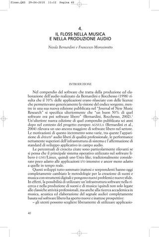 4.
IL FLOSS NELLA MUSICA
E NELLA PRODUZIONE AUDIO
Nicola Bernardini e Francesco Morosinotto
INTRODUZIONE
Nel compendio del software che tratta della produzione ed ela-
borazione dell’audio realizzato da Bernardini e Rocchesso (1998) ri-
sulta che il 70% delle applicazioni erano rilasciate con delle licenze
che permettevano genericamente la visione del codice sorgente, men-
tre in una sua nuova edizione pubblicata nel “Journal of New Music
Research” si specifica ulteriormente che “un buon 50% di quel
software era poi software libero” (Bernardini, Rocchesso, 2002).1
Un’ulteriore nuova edizione di quel compendio pubblicata sei anni
dopo nel contesto del progetto europeo AGNULA (Bernardini et al.,
2004) rilevava un uso ancora maggiore di software libero nel settore.
Le motivazioni di questo incremento sono varie, tra queste l’appari-
zione di drivers2
audio liberi di qualità professionale, le performance
nettamente superiori dell’infrastruttura di sistema e l’affermazione di
standard di sviluppo applicativo in campo audio.
Le percentuali di crescita citate sono particolarmente rilevanti se
si pensa che il principale sistema operativo utilizzato nel software li-
bero è GNU/Linux, quindi uno Unix-like, tradizionalmente conside-
rato poco adatto alle applicazioni I/O intensive e ancor meno adatto
a quelle in tempo reale.
Questi sviluppi tutto sommato inattesi e sorprendenti hanno oggi
completamente cambiato le metodologie per la creazione di suoni e
musica con strumenti digitali e pongono nuovi problemi e nuove sfide.
In effetti, la possibilità di utilizzare un’infrastruttura software nella ri-
cerca e nella produzione di suoni e di musica (quindi non solo legate
alle classiche attività professionali, ma anche alla ricerca accademica in
musica, acustica ed elaborazione del segnale audio) completamente
basata sul software libero ha aperto nuove e inattese prospettive:
– gli utenti possono scegliere liberamente di utilizzare applicazio-
40
floss.QXD 29-04-2010 11:12 Pagina 40
 