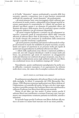 ni di livello “domestico” oppure professionali a seconda delle loro
necessità, capacità e conoscenze; non ci sono barriere commerciali
artificiali che separino gli “utenti domestici” dai professionisti;
– gli utenti possono (anzi, sono incoraggiati a farlo) utilizzare que-
sti strumenti in modo creativo, adattandoli ai loro bisogni anziché ac-
cettare passivamente le caratteristiche (o i difetti) dei pacchetti ap-
plicativi non-liberi; questo è un elemento di particolare rilievo nel
dominio del suono e della musica, dove la creatività è spesso a rischio
nel rapporto dialettico con gli strumenti disponibili;
– gli utenti vengono facilmente a contatto con gli sviluppatori at-
traverso i numerosi canali di comunicazione offerti dalle comunità
afferenti al software libero (liste di discussione, forum, chat ecc.), in
un circolo virtuoso che promuove la condivisione della conoscenza
riguardo a specifici strumenti e applicazioni;
– gli utenti possono contribuire attivamente indirizzando lo svilup-
po di strumenti in modo che soddisfino le proprie necessità, accumu-
lando così sapere ed esperienza in un processo molto più rapido di
quanto non sia generalmente in ambienti software non-liberi;
– i difetti delle applicazioni sono rilevati e mantenuti pubblici e,
come tali, non solo vengono identificati e risolti in tempo molto più
breve, ma permettono agli utenti di mantenere un atteggiamento
molto più fiducioso nei confronti dei propri strumenti, cosa che è or-
mai andata completamente persa negli ambienti software non-liberi,
ora condizionati invece da un fatalistico impiego del “reboot”.
Naturalmente, questo cambiamento paradigmatico ha anche avu-
to difficoltà e momenti traumatici, il cui superamento ha richiesto
molti sforzi extra, che vanno oltre la semplice scrittura del software.
DOV’È FINITO IL SOFTWARE NON-LIBERO?
Il cambiamento paradigmatico del software libero è solo una faccia
della medaglia. In effetti, il compendio del 1998 (Bernardini, Roc-
chesso, 1998) illustrava numerose applicazioni non-libere dedicate al-
l’elaborazione e al controllo del suono. In base a ciò che è stato appe-
na detto si potrebbe pensare che il software libero stia contribuendo a
collocare il software non-libero fuori dal mercato musicale.
Niente di più falso, per due motivi: il primo motivo perché il
software libero non contribuisce a rovinare il mercato; anzi, esso pro-
muove una competizione veramente paritaria tra individui, aziende e
istituzioni.
In secondo luogo perché il software non-libero dedicato alla mu-
sica e al suono si è messo fuori mercato con le sue stesse pratiche.
41
floss.QXD 29-04-2010 11:12 Pagina 41
 