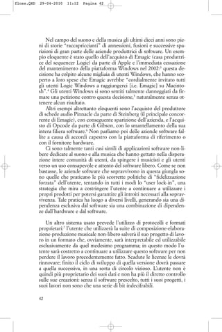 Nel campo del suono e della musica gli ultimi dieci anni sono pie-
ni di storie “raccapriccianti” di annessioni, fusioni e successive spa-
rizioni di gran parte delle aziende produttrici di software. Un esem-
pio eloquente è stato quello dell’acquisto di Emagic (casa produttri-
ce del sequencer Logic) da parte di Apple e l’immediata cessazione
del mantenimento della piattaforma Windows nel 2002:3
questa de-
cisione ha colpito alcune migliaia di utenti Windows, che hanno sco-
perto a loro spese che Emagic avrebbe “cordialmente invitato tutti
gli utenti Logic Windows a raggiungerci [i.e. Emagic] su Macinto-
sh”.4
Gli utenti Windows si sono sentiti talmente danneggiati da fir-
mare una petizione contro questa decisione,5
naturalmente senza ot-
tenere alcun risultato.
Altri esempi altrettanto eloquenti sono l’acquisto del produttore
di schede audio Pinnacle da parte di Steinberg (il principale concor-
rente di Emagic), con conseguente sparizione dell’azienda, e l’acqui-
sto di Opcode da parte di Gibson, con lo smantellamento della sua
intera filiera software.6
Non parliamo poi delle aziende software fal-
lite a causa di accordi capestro con la piattaforma di riferimento o
con il fornitore hardware.
Ci sono talmente tanti casi simili di applicazioni software non-li-
bere dedicate al suono e alla musica che hanno gettato nella dispera-
zione intere comunità di utenti, da spingere i musicisti e gli utenti
verso un uso consapevole e attento del software libero. Come se non
bastasse, le aziende software che sopravvivono in questa giungla so-
no quelle che praticano le più scorrette politiche di “fidelizzazione
forzata” dell’utente, tentando in tutti i modi lo “user lock-in”, una
strategia che mira a costringere l’utente a continuare a utilizzare i
propri prodotti per potersi garantire gli introiti necessari alla soprav-
vivenza. Tale pratica ha luogo a diversi livelli, generando sia una di-
pendenza esclusiva dal software sia una combinazione di dipenden-
ze dall’hardware e dal software.
Un altro sistema usato prevede l’utilizzo di protocolli e formati
proprietari:7
l’utente che utilizzerà la suite di composizione-elabora-
zione-produzione musicale non-libero salverà il suo progetto di lavo-
ro in un formato che, ovviamente, sarà interpretabile ed utilizzabile
esclusivamente da quel medesimo programma; in questo modo l’u-
tente sarà costretto a continuare a utilizzare questo software per non
perdere il lavoro precedentemente fatto. Scadute le licenze le dovrà
rinnovare; finito il ciclo di sviluppo di quella versione dovrà passare
a quella successiva, in una sorta di circolo vizioso. L’utente non è
quindi più proprietario dei suoi dati e non ha più il diretto controllo
sulle sue creazioni: senza il software prescelto, tutti i suoi progetti, i
suoi lavori non sono che una serie di bit indecifrabili.
42
floss.QXD 29-04-2010 11:12 Pagina 42
 