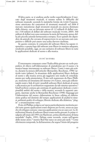 D’altra parte, se si analizza anche molto superficialmente il mer-
cato degli strumenti musicali, si notano subito le difficoltà del
software musicale: secondo le statistiche fornite da NAMM (l’associa-
zione americana dei costruttori di strumenti musicali) nel 2004 il
mercato statunitense degli strumenti musicali era ancora dominato
dalle chitarre, con un fatturato annuo di 1,2 miliardi di dollari con-
tro i 318 milioni di dollari del software musicale (NAMM, 2005). 300
milioni di dollari non sono nemmeno la metà del fatturato annuo del-
la più piccola azienda farmaceutica europea. Ecco quindi che dipen-
dere da aziende che cercano di sopravvivere in un mercato così com-
petitivo e difficile può essere una scelta davvero rischiosa.
In questo contesto, le comunità del software libero ha saputo ri-
spondere a questa fuga dal software non-libero in maniera adeguata,
rendendo possibile, oggi, un uso esclusivo di software libero in tutte
le applicazioni dedicate al suono e alla musica.
UN PO’ DI STORIA
È interessante constatare come l’Italia abbia giocato un ruolo pro-
pulsivo di rilievo nell’elaborazione di piattaforme per il suono e la
musica basate interamente su software libero. Come è stato già scrit-
to, durante la stesura dell’articolo (Bernardini, Rocchesso, 1998) (ar-
ticolo tutto italiano), la situazione delle applicazioni libere dedicate
al suono e alla musica aveva già raggiunto uno stadio di consolida-
mento per nulla pionieristico. Il sito web mantenuto da Dave Philli-
ps, musicista ed entusiasta del sistema GNU/Linux, stava già collezio-
nando nomi e link di tutti i possibili software liberi dedicati al suono
e alla musica per le architetture supportate da tale sistema operativo.8
Quell’archivio contava già centinaia di applicazioni dedicate a tutti i
possibili ambiti del suono e della musica, secondo le seguenti cate-
gorie, riportate anche in Bernardini-Rocchesso (1998): linguaggi per
l’elaborazione del suono; elaborazione in linea; editing ed elabora-
zione grafica nel dominio del tempo; applicazioni di analisi/re-sinte-
si; ambienti grafici di sviluppo; librerie dedicate alla didattica; “plug-
in” e strumentazione varia.
Il sito di Phillips svolgeva un’opera particolarmente meritoria per-
ché tutte queste applicazioni erano disperse per la rete, senza un qua-
dro di sviluppo comune: ciascuna applicazione era un caso a sé. Le di-
stribuzioni binarie di software libero erano molto giovani: le prime ri-
salgono all’estate del 1993 con Slackware, prima distribuzione di fama
mondiale9
(luglio, 1993), Debian come seconda, creata nell’agosto
dello stesso anno,10
mentre Red Hat nasce un anno più tardi.11
Come
riferimento temporale, la dichiarazione che segna l’inizio del progetto
43
floss.QXD 29-04-2010 11:12 Pagina 43
 
