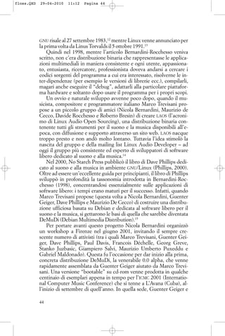 GNU risale al 27 settembre 1983,12
mentre Linux venne annunciato per
la prima volta da Linus Torvalds il 5 ottobre 1991.13
Quindi nel 1998, mentre l’articolo Bernardini-Rocchesso veniva
scritto, non c’era distribuzione binaria che rappresentasse le applica-
zioni multimediali in maniera consistente e ogni utente, appassiona-
to, entusiasta, ricercatore, professionista doveva andarsi a cercare i
codici sorgenti del programma a cui era interessato, risolverne le in-
ter-dipendenze (per esempio le versioni di librerie ecc.), compilarli,
magari anche eseguire il “debug”, adattarli alla particolare piattafor-
ma hardware e soltanto dopo usare il programma per i propri scopi.
Un ovvio e naturale sviluppo avvenne poco dopo, quando il mu-
sicista, compositore e programmatore italiano Marco Trevisani pro-
pose a un piccolo gruppo di amici (Nicola Bernardini, Maurizio de
Cecco, Davide Rocchesso e Roberto Bresin) di creare LAOS (l’acroni-
mo di Linux Audio Open Sourcing), una distribuzione binaria con-
tenente tutti gli strumenti per il suono e la musica disponibili all’e-
poca, con diffusione e supporto attraverso un sito web. LAOS nacque
troppo presto e non andò molto lontano. Tuttavia l’idea stimolò la
nascita del gruppo e della mailing list Linux Audio Developer – ad
oggi il gruppo più consistente ed esperto di sviluppatori di software
libero dedicato al suono e alla musica.14
Nel 2000, No Starch Press pubblicò il libro di Dave Phillips dedi-
cato al suono e alla musica in ambiente GNU/Linux (Phillips, 2000).
Oltre ad essere un’eccellente guida per principianti, il libro di Phillips
sviluppò in profondità la tassonomia introdotta in Bernardini-Roc-
chesso (1998), concentrandosi essenzialmente sulle applicazioni di
software libero: i tempi erano maturi per il successo. Infatti, quando
Marco Trevisani propose (questa volta a Nicola Bernardini, Guenter
Geiger, Dave Phillips e Maurizio De Cecco) di costruire una distribu-
zione ufficiosa basata su Debian e dedicata al software libero per il
suono e la musica, si gettarono le basi di quella che sarebbe diventata
DeMuDi (Debian Multimedia Distribution).15
Per portare avanti questo progetto Nicola Bernardini organizzò
un workshop a Firenze nel giugno 2001, invitando il sempre cre-
scente numero di attivisti (tra i quali Marco Trevisani, Guenter Gei-
ger, Dave Phillips, Paul Davis, Francois Déchelle, Georg Greve,
Stanko Juzbasic, Giampiero Salvi, Maurizio Umberto Puxeddu e
Gabriel Maldonado). Questa fu l’occasione per dar inizio alla prima,
concreta distribuzione DeMuDi, la venerabile 0.0 alpha, che venne
rapidamente assemblata da Guenter Geiger aiutato da Marco Trevi-
sani. Una versione “bootable” su cd-rom venne prodotta in qualche
centinaio di esemplari appena in tempo per l’ICMC 2001 (Internatio-
nal Computer Music Conference) che si tenne a L’Avana (Cuba), al-
l’inizio di settembre di quell’anno. In quella sede, Guenter Geiger e
44
floss.QXD 29-04-2010 11:12 Pagina 44
 