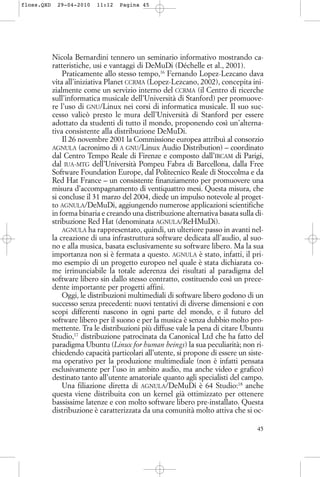 Nicola Bernardini tennero un seminario informativo mostrando ca-
ratteristiche, usi e vantaggi di DeMuDi (Déchelle et al., 2001).
Praticamente allo stesso tempo,16
Fernando Lopez-Lezcano dava
vita all’iniziativa Planet CCRMA (Lopez-Lezcano, 2002), concepita ini-
zialmente come un servizio interno del CCRMA (il Centro di ricerche
sull’informatica musicale dell’Università di Stanford) per promuove-
re l’uso di GNU/Linux nei corsi di informatica musicale. Il suo suc-
cesso valicò presto le mura dell’Università di Stanford per essere
adottato da studenti di tutto il mondo, proponendo così un’alterna-
tiva consistente alla distribuzione DeMuDi.
Il 26 novembre 2001 la Commissione europea attribuì al consorzio
AGNULA (acronimo di A GNU/Linux Audio Distribution) – coordinato
dal Centro Tempo Reale di Firenze e composto dall’IRCAM di Parigi,
dal IUA-MTG dell’Università Pompeu Fabra di Barcellona, dalla Free
Software Foundation Europe, dal Politecnico Reale di Stoccolma e da
Red Hat France – un consistente finanziamento per promuovere una
misura d’accompagnamento di ventiquattro mesi. Questa misura, che
si concluse il 31 marzo del 2004, diede un impulso notevole al proget-
to AGNULA/DeMuDi, aggiungendo numerose applicazioni scientifiche
in forma binaria e creando una distribuzione alternativa basata sulla di-
stribuzione Red Hat (denominata AGNULA/ReHMuDi).
AGNULA ha rappresentato, quindi, un ulteriore passo in avanti nel-
la creazione di una infrastruttura software dedicata all’audio, al suo-
no e alla musica, basata esclusivamente su software libero. Ma la sua
importanza non si è fermata a questo. AGNULA è stato, infatti, il pri-
mo esempio di un progetto europeo nel quale è stata dichiarata co-
me irrinunciabile la totale aderenza dei risultati al paradigma del
software libero sin dallo stesso contratto, costituendo così un prece-
dente importante per progetti affini.
Oggi, le distribuzioni multimediali di software libero godono di un
successo senza precedenti: nuovi tentativi di diverse dimensioni e con
scopi differenti nascono in ogni parte del mondo, e il futuro del
software libero per il suono e per la musica è senza dubbio molto pro-
mettente. Tra le distribuzioni più diffuse vale la pena di citare Ubuntu
Studio,17
distribuzione patrocinata da Canonical Ltd che ha fatto del
paradigma Ubuntu (Linux for human beings) la sua peculiarità; non ri-
chiedendo capacità particolari all’utente, si propone di essere un siste-
ma operativo per la produzione multimediale (non è infatti pensata
esclusivamente per l’uso in ambito audio, ma anche video e grafico)
destinato tanto all’utente amatoriale quanto agli specialisti del campo.
Una filiazione diretta di AGNULA/DeMuDi è 64 Studio:18
anche
questa viene distribuita con un kernel già ottimizzato per ottenere
bassissime latenze e con molto software libero pre-installato. Questa
distribuzione è caratterizzata da una comunità molto attiva che si oc-
45
floss.QXD 29-04-2010 11:12 Pagina 45
 