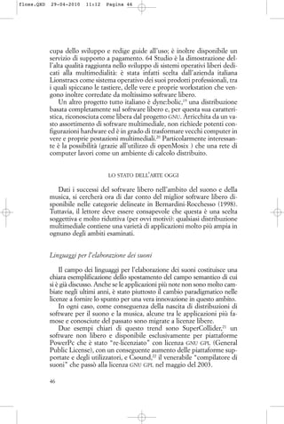 cupa dello sviluppo e redige guide all’uso; è inoltre disponibile un
servizio di supporto a pagamento. 64 Studio è la dimostrazione del-
l’alta qualità raggiunta nello sviluppo di sistemi operativi liberi dedi-
cati alla multimedialità: è stata infatti scelta dall’azienda italiana
Lionstracs come sistema operativo dei suoi prodotti professionali, tra
i quali spiccano le tastiere, delle vere e proprie workstation che ven-
gono inoltre corredate da moltissimo software libero.
Un altro progetto tutto italiano è dyne:bolic,19
una distribuzione
basata completamente sul software libero e, per questa sua caratteri-
stica, riconosciuta come libera dal progetto GNU. Arricchita da un va-
sto assortimento di software multimediale, non richiede potenti con-
figurazioni hardware ed è in grado di trasformare vecchi computer in
vere e proprie postazioni multimediali.20
Particolarmente interessan-
te è la possibilità (grazie all’utilizzo di openMosix ) che una rete di
computer lavori come un ambiente di calcolo distribuito.
LO STATO DELL’ARTE OGGI
Dati i successi del software libero nell’ambito del suono e della
musica, si cercherà ora di dar conto del miglior software libero di-
sponibile nelle categorie delineate in Bernardini-Rocchesso (1998).
Tuttavia, il lettore deve essere consapevole che questa è una scelta
soggettiva e molto riduttiva (per ovvi motivi): qualsiasi distribuzione
multimediale contiene una varietà di applicazioni molto più ampia in
ognuno degli ambiti esaminati.
Linguaggi per l’elaborazione dei suoni
Il campo dei linguaggi per l’elaborazione dei suoni costituisce una
chiara esemplificazione dello spostamento del campo semantico di cui
si è già discusso. Anche se le applicazioni più note non sono molto cam-
biate negli ultimi anni, è stato piuttosto il cambio paradigmatico nelle
licenze a fornire lo spunto per una vera innovazione in questo ambito.
In ogni caso, come conseguenza della nascita di distribuzioni di
software per il suono e la musica, alcune tra le applicazioni più fa-
mose e conosciute del passato sono migrate a licenze libere.
Due esempi chiari di questo trend sono SuperCollider,21
un
software non libero e disponibile esclusivamente per piattaforme
PowerPc che è stato “re-licenziato” con licenza GNU GPL (General
Public License), con un conseguente aumento delle piattaforme sup-
portate e degli utilizzatori, e Csound,22
il venerabile “compilatore di
suoni” che passò alla licenza GNU GPL nel maggio del 2003.
46
floss.QXD 29-04-2010 11:12 Pagina 46
 