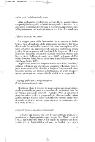 Editor grafici nel dominio del tempo
Altra applicazione eccellente nel software libero, questa volta nel
campo degli editor grafici nel dominio temporale, è Audacity. La re-
gistrazione multitraccia trova invece in Ardour una applicazione di li-
vello professionale pari a suite di software non libero di costo elevato.
Software di analisi e re-sintesi
La maggior parte delle funzionalità che si trovano in Audio-
Sculpt, fiore all’occhiello delle applicazioni non-libere dell’IRCAM
descritto in Bernardini-Rocchesso (1998), sono state replicate all’in-
terno di Ceres3, una applicazione che consente di effettuare editing
grafico di spettrogrammi nel dominio della frequenza. Altri stru-
menti utili nel campo dell’analisi e della re-sintesi sono forniti dalla
libreria CLAM (Robledo Arnuncio et al., 2002), sviluppata all’Uni-
versità Pompeu Fabra, basata sul sistema di modellazione spettrale
SMS (Serra, Smith, 1989).
Applicazioni più recenti in questo ambito sono Sonic Visualizer,23
software sviluppato alla Queen Mary University of London, che pro-
pone numerose modalità di analisi, e Sndpeek,24
strumento di visua-
lizzazione animata del dominio della frequenza in grado di rappre-
sentare spettrogrammi e caratteristiche statistiche in tempo reale.
Linguaggi grafici per la programmazione
di ambienti musicali interattivi
Il software libero è presente in questo campo con un’applicazio-
ne che sta avendo un grosso successo da molti anni ormai: Pure Da-
ta25
(meglio conosciuto come PD – Puckette 1996), un ambiente di
programmazione grafico in tempo reale per elaborare audio, video e
grafica, nato per mano di Miller Puckette come versione libera e mul-
tipiattaforma di Max, software proprietario da lui inizialmente idea-
to e creato all’IRCAM.
Strumenti per la composizione/espressività
Tra le altre applicazioni che sono divenute software libero, ci so-
no software per la composizione (per esempio OpenMusic, creato al-
l’IRCAM per piattaforme Mac Os e in seguito re-licenziato con licen-
za GNU GPL nel luglio 2000) e software per l’analisi e la re-sintesi
47
floss.QXD 29-04-2010 11:12 Pagina 47
 