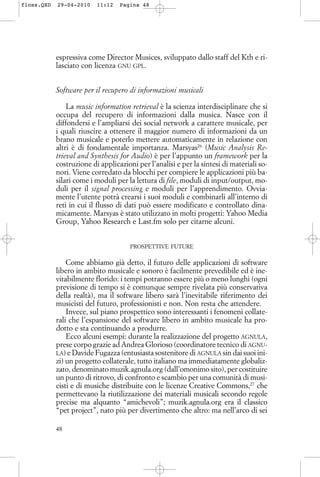 espressiva come Director Musices, sviluppato dallo staff del Kth e ri-
lasciato con licenza GNU GPL.
Software per il recupero di informazioni musicali
La music information retrieval è la scienza interdisciplinare che si
occupa del recupero di informazioni dalla musica. Nasce con il
diffondersi e l’ampliarsi dei social network a carattere musicale, per
i quali riuscire a ottenere il maggior numero di informazioni da un
brano musicale e poterlo mettere automaticamente in relazione con
altri è di fondamentale importanza. Marsyas26
(Music Analysis Re-
trieval and Synthesis for Audio) è per l’appunto un framework per la
costruzione di applicazioni per l’analisi e per la sintesi di materiali so-
nori. Viene corredato da blocchi per compiere le applicazioni più ba-
silari come i moduli per la lettura di file, moduli di input/output, mo-
duli per il signal processing e moduli per l’apprendimento. Ovvia-
mente l’utente potrà crearsi i suoi moduli e combinarli all’interno di
reti in cui il flusso di dati può essere modificato e controllato dina-
micamente. Marsyas è stato utilizzato in molti progetti: Yahoo Media
Group, Yahoo Research e Last.fm solo per citarne alcuni.
PROSPETTIVE FUTURE
Come abbiamo già detto, il futuro delle applicazioni di software
libero in ambito musicale e sonoro è facilmente prevedibile ed è ine-
vitabilmente florido: i tempi potranno essere più o meno lunghi (ogni
previsione di tempo si è comunque sempre rivelata più conservativa
della realtà), ma il software libero sarà l’inevitabile riferimento dei
musicisti del futuro, professionisti e non. Non resta che attendere.
Invece, sul piano prospettico sono interessanti i fenomeni collate-
rali che l’espansione del software libero in ambito musicale ha pro-
dotto e sta continuando a produrre.
Ecco alcuni esempi: durante la realizzazione del progetto AGNULA,
prese corpo grazie ad Andrea Glorioso (coordinatore tecnico di AGNU-
LA) e Davide Fugazza (entusiasta sostenitore di AGNULA sin dai suoi ini-
zi) un progetto collaterale, tutto italiano ma immediatamente globaliz-
zato, denominato muzik.agnula.org (dall’omonimo sito), per costituire
un punto di ritrovo, di confronto e scambio per una comunità di musi-
cisti e di musiche distribuite con le licenze Creative Commons,27
che
permettevano la riutilizzazione dei materiali musicali secondo regole
precise ma alquanto “amichevoli”; muzik.agnula.org era il classico
“pet project”, nato più per divertimento che altro: ma nell’arco di sei
48
floss.QXD 29-04-2010 11:12 Pagina 48
 
