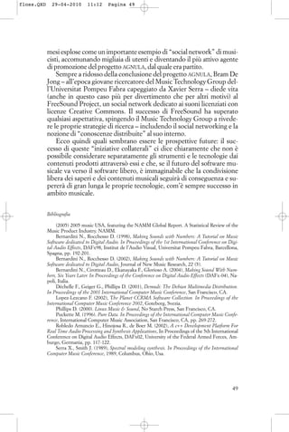 mesi esplose come un importante esempio di “social network” di musi-
cisti, accomunando migliaia di utenti e diventando il più attivo agente
di promozione del progetto AGNULA, dal quale era partito.
Sempre a ridosso della conclusione del progetto AGNULA, Bram De
Jong – all’epoca giovane ricercatore del Music Technology Group del-
l’Universitat Pompeu Fabra capeggiato da Xavier Serra – diede vita
(anche in questo caso più per divertimento che per altri motivi) al
FreeSound Project, un social network dedicato ai suoni licenziati con
licenze Creative Commons. Il successo di FreeSound ha superato
qualsiasi aspettativa, spingendo il Music Technology Group a rivede-
re le proprie strategie di ricerca – includendo il social networking e la
nozione di “conoscenze distribuite” al suo interno.
Ecco quindi quali sembrano essere le prospettive future: il suc-
cesso di queste “iniziative collaterali” ci dice chiaramente che non è
possibile considerare separatamente gli strumenti e le tecnologie dai
contenuti prodotti attraversò essi e che, se il futuro del software mu-
sicale va verso il software libero, è immaginabile che la condivisione
libera dei saperi e dei contenuti musicali seguirà di conseguenza e su-
pererà di gran lunga le proprie tecnologie, com’è sempre successo in
ambito musicale.
Bibliografia
(2005) 2005 music USA, featuring the NAMM Global Report. A Statistical Review of the
Music Product Industry. NAMM.
Bernardini N., Rocchesso D. (1998), Making Sounds with Numbers: A Tutorial on Music
Software dedicated to Digital Audio. In Proceedings of the 1st International Conference on Digi-
tal Audio Effects, DAFx98, Institut de l’Audio Visual, Universitat Pompeu Fabra, Barcellona,
Spagna, pp. 192-201.
Bernardini N., Rocchesso D. (2002), Making Sounds with Numbers: A Tutorial on Music
Software dedicated to Digital Audio, Journal of New Music Research, 22 (5).
Bernardini N., Cirotteau D., Ekanayaka F., Glorioso A. (2004), Making Sound With Num-
bers, Six Years Later. In Proceedings of the Conference on Digital Audio Effects (DAFx-04), Na-
poli, Italia.
Déchelle F., Geiger G., Phillips D. (2001), Demudi: The Debian Multimedia Distribution.
In Proceedings of the 2001 International Computer Music Conference, San Francisco, CA.
Lopez-Lezcano F. (2002), The Planet CCRMA Software Collection. In Proceedings of the
International Computer Music Conference 2002, Goteborg, Svezia.
Phillips D. (2000). Linux Music & Sound, No Starch Press, San Francisco, CA.
Puckette M. (1996). Pure Data. In Proceedings of the International Computer Music Confe-
rence, International Computer Music Association, San Francisco, CA, pp. 269-272.
Robledo Arnuncio E., Hinojosa R., de Boer M. (2002), A c++ Development Platform For
Real Time Audio Processing and Synthesis Applications, In Proceedings of the 5th International
Conference on Digital Audio Effects, DAFx02, University of the Federal Armed Forces, Am-
burgo, Germania, pp. 117-122.
Serra X., Smith J. (1989), Spectral modeling synthesis. In Proceedings of the International
Computer Music Conference, 1989, Columbus, Ohio, Usa.
49
floss.QXD 29-04-2010 11:12 Pagina 49
 