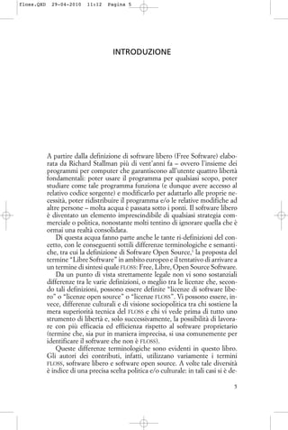 INTRODUZIONE
A partire dalla definizione di software libero (Free Software) elabo-
rata da Richard Stallman più di vent’anni fa – ovvero l’insieme dei
programmi per computer che garantiscono all’utente quattro libertà
fondamentali: poter usare il programma per qualsiasi scopo, poter
studiare come tale programma funziona (e dunque avere accesso al
relativo codice sorgente) e modificarlo per adattarlo alle proprie ne-
cessità, poter ridistribuire il programma e/o le relative modifiche ad
altre persone – molta acqua è passata sotto i ponti. Il software libero
è diventato un elemento imprescindibile di qualsiasi strategia com-
merciale o politica, nonostante molti tentino di ignorare quella che è
ormai una realtà consolidata.
Di questa acqua fanno parte anche le tante ri-definizioni del con-
cetto, con le conseguenti sottili differenze terminologiche e semanti-
che, tra cui la definizione di Software Open Source,1
la proposta del
termine “Libre Software” in ambito europeo e il tentativo di arrivare a
un termine di sintesi quale FLOSS: Free, Libre, Open Source Software.
Da un punto di vista strettamente legale non vi sono sostanziali
differenze tra le varie definizioni, o meglio tra le licenze che, secon-
do tali definizioni, possono essere definite “licenze di software libe-
ro” o “licenze open source” o “licenze FLOSS”. Vi possono essere, in-
vece, differenze culturali e di visione sociopolitica tra chi sostiene la
mera superiorità tecnica del FLOSS e chi vi vede prima di tutto uno
strumento di libertà e, solo successivamente, la possibilità di lavora-
re con più efficacia ed efficienza rispetto al software proprietario
(termine che, sia pur in maniera imprecisa, si usa comunemente per
identificare il software che non è FLOSS).
Queste differenze terminologiche sono evidenti in questo libro.
Gli autori dei contributi, infatti, utilizzano variamente i termini
FLOSS, software libero e software open source. A volte tale diversità
è indice di una precisa scelta politica e/o culturale: in tali casi si è de-
5
floss.QXD 29-04-2010 11:12 Pagina 5
 