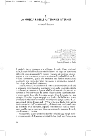 5.
LA MUSICA RIBELLE AI TEMPI DI INTERNET
Antonella Beccaria
Amo la radio perché arriva
dalla gente / entra nelle case /
e ci parla direttamente
e se una radio è libera / ma libera
veramente / mi piace ancor di più /
perché libera la mente
Eugenio Finardi, La Radio
Il periodo in cui nacquero e si diffusero le radio libere inizia nel
1976, l’anno della liberalizzazione dell’etere1
cui seguì un’esplosione
di libertà senza precedenti.2
I ragazzi vivevano di musica e di entu-
siasmo, si procuravano attrezzature rudimentali per la diffusione del-
le loro trasmissioni, quello che mancava loro veniva improvvisato
sfruttando una risorsa tutt’altro che scarsa, la creatività, e dando li-
bero sfogo alla voglia di raccontare.
In quel periodo, si raccontava di tutto: dai fenomeni musicali che
si andavano consolidando a quelli emergenti, dalle tensioni politiche
che da anni percorrevano il paese alla libertà sessuale che passava at-
traverso la consapevolezza del corpo e l’educazione a comportamen-
ti responsabili, fino alla denuncia sociale. Una denuncia che, per
esempio, Peppino Impastato pagò con la vita: da Radio Aut, le sue
cronache da Mafiopoli3
non erano più tollerabili per gli uomini di Co-
sa nostra di Cinisi. Invece, nel 1977 la bolognese Radio Alice diede
in diretta notizia dell’irruzione della polizia nei suoi studi con lo sco-
po di zittirla: era il 12 marzo, in piena contestazione, e di lì a pochis-
simo sarebbe morto per mano di un carabiniere lo studente di medi-
cina Francesco Lorusso.
Ma accanto a queste emittenti ricordate ancora oggi per gli aspet-
ti più drammatici delle contestazioni della fine degli anni Settanta, ce
50
floss.QXD 29-04-2010 11:12 Pagina 50
 