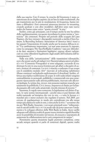 dalla sua nascita. Con il tempo, la crescita del fenomeno è stata ca-
ratterizzata da un duplice aspetto: da un lato le radio tradizionali, che
già trasmettono per lo più in modulazione di frequenza, hanno ini-
ziato a diffondere i loro contenuti attraverso internet (in streaming,
creando podcast o con altre modalità); dall’altro sono nate nuove
realtà che hanno come unico “spazio vivendi” la rete.7
Inoltre, come già anticipato, con il tempo anche la rete ha subito
delle regolamentazioni, tra queste ricordiamo le prime norme a “pro-
tezione” dei contenuti. Proprio nel periodo dello scoppio del caso
Napster, che fece tremare i discografici mettendo a rischio il loro bu-
siness, la Recording Industry Association of America (RRIA) riuscì a
far passare l’imposizione di royalty anche per la musica diffusa in re-
te.8
Un cambiamento importante, cui non sono mancate le risposte,
come la campagna The SaveNetRadio Coalition,9
nata per difender-
si da dazi, sanzioni e limitazioni legislative, oppure alcuni vademe-
cum su come difendersi legalmente dagli assalti dell’industria dell’in-
trattenimento.10
Sulla scia della “privatizzazione” delle trasmissioni telematiche,
ecco che presto anche gli italiani SIAE (Società italiana autori ed edito-
ri) e SCF (Consorzio Fonografici) si sono adeguate, cercando di tra-
sformare la rete in una nuova frontiera per gli affari a discapito di au-
tori e fruitori di contenuti. La SIAE è riuscita a realizzare il suo scopo
con il cosiddetto modulo AWR11
riservato al webcasting radiofonico
(flusso continuo) escludendo esplicitamente il download. Inoltre, ef-
fettua una triplice suddivisione di scopo: le web radio infatti vengono
contraddistinte in personali, pubbliche e commerciali con una conse-
guente ripercussione sulle attività pubblicitarie, riservate solo alla ter-
za tipologia. Le prime due, invece, non possono ospitare neanche gra-
tuitamente la pubblicità. L’SCF, invece, imponeva un limite per la ban-
da passante alle web radio amatoriali, vincolo rimosso di recente.12
Insomma, le regole sono numerose: la legislazione sul diritto d’au-
tore, le varie norme internazionali – perché mica si può limitare alla
realtà nazionale un’iniziativa che vive in rete – e tutte le licenze o i
mandati più o meno esclusivi che regolano il settore. Nel 2005, per
cercare di regolamentare in modo più centralizzato ma allo stesso
tempo più elastico le radio in rete, è nata anche la WRA,13
acronimo che
sta per Web Radio Associate, i cui scopi principali sono “ridimensio-
nare le attuali tariffe SIAE e SCF in modo tale da poter osservare l’anda-
mento e lo sviluppo effettivo della Web Radio in Italia. Avere tariffe
adeguate sull’effettiva realtà di queste nuove iniziative significherebbe
avere la possibilità di investire nel mezzo, di crescere e soprattutto di
aumentare la collaborazione tra le varie componenti in campo”.
Nonostante questa situazione legale piuttosto complessa, come
accade sempre quando si parla di contenuti digitali, queste realtà
52
floss.QXD 29-04-2010 11:12 Pagina 52
 
