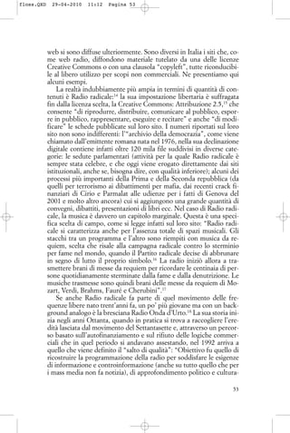web si sono diffuse ulteriormente. Sono diversi in Italia i siti che, co-
me web radio, diffondono materiale tutelato da una delle licenze
Creative Commons o con una clausola “copyleft”, tutte riconducibi-
le al libero utilizzo per scopi non commerciali. Ne presentiamo qui
alcuni esempi.
La realtà indubbiamente più ampia in termini di quantità di con-
tenuti è Radio radicale:14
la sua impostazione libertaria è suffragata
fin dalla licenza scelta, la Creative Commons: Attribuzione 2.5,15
che
consente “di riprodurre, distribuire, comunicare al pubblico, espor-
re in pubblico, rappresentare, eseguire e recitare” e anche “di modi-
ficare” le schede pubblicate sul loro sito. I numeri riportati sul loro
sito non sono indifferenti: l’“archivio della democrazia”, come viene
chiamato dall’emittente romana nata nel 1976, nella sua declinazione
digitale contiene infatti oltre 120 mila file suddivisi in diverse cate-
gorie: le sedute parlamentari (attività per la quale Radio radicale è
sempre stata celebre, e che oggi viene erogato direttamente dai siti
istituzionali, anche se, bisogna dire, con qualità inferiore); alcuni dei
processi più importanti della Prima e della Seconda repubblica (da
quelli per terrorismo ai dibattimenti per mafia, dai recenti crack fi-
nanziari di Cirio e Parmalat alle udienze per i fatti di Genova del
2001 e molto altro ancora) cui si aggiungono una grande quantità di
convegni, dibattiti, presentazioni di libri ecc. Nel caso di Radio radi-
cale, la musica è davvero un capitolo marginale. Questa è una speci-
fica scelta di campo, come si legge infatti sul loro sito: “Radio radi-
cale si caratterizza anche per l’assenza totale di spazi musicali. Gli
stacchi tra un programma e l’altro sono riempiti con musica da re-
quiem, scelta che risale alla campagna radicale contro lo sterminio
per fame nel mondo, quando il Partito radicale decise di abbrunare
in segno di lutto il proprio simbolo.16
La radio iniziò allora a tra-
smettere brani di messe da requiem per ricordare le centinaia di per-
sone quotidianamente sterminate dalla fame e dalla denutrizione. Le
musiche trasmesse sono quindi brani delle messe da requiem di Mo-
zart, Verdi, Brahms, Fauré e Cherubini”.17
Se anche Radio radicale fa parte di quel movimento delle fre-
quenze libere nato trent’anni fa, un po’ più giovane ma con un back-
ground analogo è la bresciana Radio Onda d’Urto.18
La sua storia ini-
zia negli anni Ottanta, quando in pratica si trova a raccogliere l’ere-
dità lasciata dal movimento del Settantasette e, attraverso un percor-
so basato sull’autofinanziamento e sul rifiuto delle logiche commer-
ciali che in quel periodo si andavano assestando, nel 1992 arriva a
quello che viene definito il “salto di qualità”: “Obiettivo fu quello di
ricostruire la programmazione della radio per soddisfare le esigenze
di informazione e controinformazione (anche su tutto quello che per
i mass media non fa notizia), di approfondimento politico e cultura-
53
floss.QXD 29-04-2010 11:12 Pagina 53
 