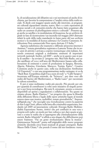 le, di socializzazione del dibattito sui e nei movimenti ed anche di in-
chiesta, per favorire la comprensione e l’analisi critica della realtà so-
ciale. Si diede così maggior spazio anche alle interviste, ai program-
mi culturali riguardanti cinema, teatro, libri e a varie espressioni di
istanze sociali o di comunità etniche che hanno fatto acquistare alla
radio un carattere di plurilinguismo etnico e culturale”. Presente og-
gi anche su satellite e in modulazione di frequenza, ha un archivio di-
gitale in fase di ricostruzione (un incendio nel maggio 2003 distrusse
infatti la sede della radio mandando in fumo parte del suo archivio
storico) e la modalità di licenza adottata è la Creative Commons At-
tribuzione-Non commerciale-Non opere derivate 2.5 Italia.19
Agenzia radiofonica che trasmette e diffonde attraverso internet è
Amisnet,20
testata giornalistica registrata a Lamezia Terme che in no-
ve anni di attività è arrivata a coprire trentacinque città italiane, for-
nendo contenuti originali a moltissime emittenti di importanti
network nazionali. Inoltre, nel 2007 – anche se in questo caso si par-
la di satellite – ha avviato il “progetto MIR, Med Info Radio, una ra-
dio satellitare all news nell’area del Mediterraneo basata sulla colla-
borazione di emittenti o centri di produzione in Spagna, Slovenia,
Algeria, Palestina, Giordania, Marocco, Tunisia, Egitto”. Creative
Commons anche in questo caso, nella sua declinazione Attribution
3.0 Unported,21
e con una programmazione molto variegata: si va da
“Back Beat. Geopolitica degli Usa a suon di rock” a “Caffè Sarajevo”
incentrata sull’Europa orientale, da “Scirocco”, per dare voce alle
realtà del bacino del Mediterraneo, a “Radio Laser” per raccontare
la cultura scientifica.
E poi ci sono moltissime realtà più piccole. Più piccole per età,
per quantità di contributori (a volte sono iniziative di singole perso-
ne) o per forza tecnologica. Ma tutte lì, entusiaste, pronte a crescere,
disponibili ad aprirsi a segnalazioni e collaborazioni. Tra queste ne
citiamo alcune. Radio Elastivo,22
“un progetto che sposa la filosofia
della diffusione libera e legale delle opere artistiche legate al mondo
sonoro siano esse musica, audiolibri, testate giornalistiche”. Impron-
taDigitale.org,23
che raccoglie una rivendicazione contro la passività
di don Luigi Ciotti, alfiere nella lotta alla criminalità organizzata, fon-
dando nel 2005 un’associazione culturale (Energia Radio Multime-
dialità Espressione Suono, ERMES) che poi confluirà in una vera e
propria web radio: un modo per fare cultura e per dare spazio ai gio-
vani e a tutte le realtà che si oppongono alla criminalizzazione della
società. Radio Atlantide24
si affida a uno slogan che difficilmente può
essere frainteso: “Fai un gesto rivoluzionario: libera la musica”.
Quintessenza Network25
punta sull’originalità delle nuove proposte
artistiche diecimila circa brani musicali di gruppi emergenti. Radio
Mauro Delle Chiaie,26
che prende il nome dal suo fondatore: trenta-
54
floss.QXD 29-04-2010 11:12 Pagina 54
 