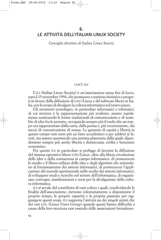 6.
LE ATTIVITÀ DELL’ITALIAN LINUX SOCIETY
Consiglio direttivo di Italian Linux Society
COS’È ILS
L’ILS (Italian Linux Society) è un’associazione senza fini di lucro,
nata il 15 novembre 1994, che promuove e sostiene iniziative e proget-
ti in favore della diffusione di GNU/Linux e del software libero in Ita-
lia, con lo scopo di divulgare la cultura informatica nel nostro paese.
Gli strumenti tecnologici, in particolare informatici e telematici,
di cui internet è la rappresentazione più evidente, stanno rapida-
mente sostituendo le forme tradizionali di comunicazione e di scam-
bio di idee fra le persone, occupando sempre più il ruolo che un tem-
po era rappresentato dalla carta, dalla penna e, più recentemente, dai
mezzi di comunicazione di massa. Le garanzie di equità e libertà in
questo campo non sono più un fatto accademico o per addetti ai la-
vori, ma stanno assumendo una portata planetaria dalla quale dipen-
deranno sempre più anche libertà e democrazia, civiltà e benessere
economico.
Per questo ILS in particolare si prefigge di favorire la diffusione
del sistema operativo libero GNU/Linux, oltre alla libera circolazione
delle idee e della conoscenza in campo informatico, di promuovere
lo studio e il libero utilizzo delle idee e degli algoritmi che sottendo-
no al funzionamento dei sistemi informatici, di promuovere l’appli-
cazione del metodo sperimentale nello studio dei sistemi informatici,
di sviluppare studi e ricerche nel settore dell’informatica, di organiz-
zare convegni, manifestazioni e corsi per la divulgazione della cultu-
ra informatica.
ILS si avvale del contributo di tutti coloro i quali, condividendo le
finalità dell’associazione, mettono volontariamente a disposizione il
proprio tempo, le proprie capacità e la propria passione per rag-
giungere questi scopi. ILS supporta l’attività sia dei singoli utenti che
dei vari LUG (Linux Users Group) quando questi hanno difficoltà a
causa della loro struttura non essendo delle associazioni formalmen-
56
floss.QXD 29-04-2010 11:12 Pagina 56
 