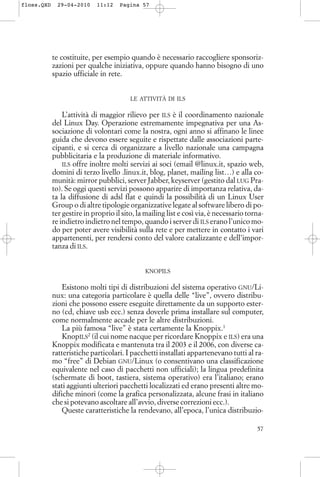 te costituite, per esempio quando è necessario raccogliere sponsoriz-
zazioni per qualche iniziativa, oppure quando hanno bisogno di uno
spazio ufficiale in rete.
LE ATTIVITÀ DI ILS
L’attività di maggior rilievo per ILS è il coordinamento nazionale
del Linux Day. Operazione estremamente impegnativa per una As-
sociazione di volontari come la nostra, ogni anno si affinano le linee
guida che devono essere seguite e rispettate dalle associazioni parte-
cipanti, e si cerca di organizzare a livello nazionale una campagna
pubblicitaria e la produzione di materiale informativo.
ILS offre inoltre molti servizi ai soci (email @linux.it, spazio web,
domini di terzo livello .linux.it, blog, planet, mailing list…) e alla co-
munità: mirror pubblici, server Jabber, keyserver (gestito dal LUG Pra-
to). Se oggi questi servizi possono apparire di importanza relativa, da-
ta la diffusione di adsl flat e quindi la possibilità di un Linux User
Group o di altre tipologie organizzative legate al software libero di po-
ter gestire in proprio il sito, la mailing list e così via, è necessario torna-
re indietro indietro nel tempo, quando i server di ILS erano l’unico mo-
do per poter avere visibilità sulla rete e per mettere in contatto i vari
appartenenti, per rendersi conto del valore catalizzante e dell'impor-
tanza di ILS.
KNOPILS
Esistono molti tipi di distribuzioni del sistema operativo GNU/Li-
nux: una categoria particolare è quella delle “live”, ovvero distribu-
zioni che possono essere eseguite direttamente da un supporto ester-
no (cd, chiave usb ecc.) senza doverle prima installare sul computer,
come normalmente accade per le altre distribuzioni.
La più famosa “live” è stata certamente la Knoppix.1
KnopILS2
(il cui nome nacque per ricordare Knoppix e ILS) era una
Knoppix modificata e mantenuta tra il 2003 e il 2006, con diverse ca-
ratteristiche particolari. I pacchetti installati appartenevano tutti al ra-
mo “free” di Debian GNU/Linux (o consentivano una classificazione
equivalente nel caso di pacchetti non ufficiali); la lingua predefinita
(schermate di boot, tastiera, sistema operativo) era l’italiano; erano
stati aggiunti ulteriori pacchetti localizzati ed erano presenti altre mo-
difiche minori (come la grafica personalizzata, alcune frasi in italiano
che si potevano ascoltare all’avvio, diverse correzioni ecc.).
Queste caratteristiche la rendevano, all’epoca, l’unica distribuzio-
57
floss.QXD 29-04-2010 11:12 Pagina 57
 