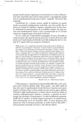 gruppo locale potesse organizzare in autonomia un evento nella pro-
pria città, facendolo però tutti lo stesso giorno e raccogliendo quindi
tutte le manifestazioni locali sotto l’unico “cappello” del Linux Day
nazionale.
L’ambizione fu, e rimane tuttora, quella di realizzare in questo
modo una grande manifestazione nazionale, con tutto quello che ne
deriva in termini di visibilità e impatto, articolata però su base loca-
le, facilitando la partecipazione di un pubblico ampio, che può tro-
vare una manifestazione vicino a casa, e permettendo ai LUG di farsi
conoscere maggiormente sul proprio territorio.
Un po’ come per il famosissimo messaggio di Linus Torvalds su
comp.os.minix che segnò la nascita di Linux, la storia del Linux Day
iniziò con l’email inviata da Davide Cerri alla mailing list dei LUG ita-
liani il 31 agosto 2001 per proporre l’iniziativa:
Molto spesso i LUG organizzano iniziative locali quali incontri, dibattiti, in-
stall fest, ma purtroppo la “risonanza” di questi eventi è in genere limitata;
per questo ILS ha intenzione di promuovere quest’anno il primo “Linux-
Day”. L’idea è la seguente: fissiamo un giorno (potrebbe essere sabato 27 ot-
tobre) e invitiamo tutti i LUG italiani a organizzare qualcosa nelle rispettive
città in quella data. Il suggerimento è di organizzare un installation party, ma
ogni LUG può decidere di organizzare anche altre cose (ad esempio un di-
battito) purché ovviamente il tema siano Linux e il software libero. Noi di
ILS raccoglieremo le informazioni relative a tutte le iniziative locali pubbli-
candole sul nostro sito e cercando di pubblicizzare il più possibile l’iniziati-
va a livello nazionale, fornendo anche un logo o un volantino o qualcosa del
genere in modo da avere un “marchio” unico. Avremmo così un’unica gran-
de manifestazione nazionale (con tutto quello che ne segue in termini di vi-
sibilità e di immagine) ma articolata a livello locale, il che è un’ottima cosa
per attirare i curiosi, i quali potrebbero partecipare all’iniziativa più vicina a
casa propria. È un modo per valorizzare l’ampia rete dei LUG italiani e aiu-
tare i LUG a farsi conoscere, e un passo sulla strada (che stiamo cercando di
percorrere anche con il progetto lugware) di una maggiore cooperazione tra
i LUG e tra i LUG e ILS stessa. Aspettiamo commenti e adesioni.
Davide Cerri, ILS - Italian Linux Society
L’idea piacque e, nonostante le immancabili difficoltà, venne por-
tata avanti. Vennero definite delle “linee guida”, cioè delle regole di
base che tutte le manifestazioni locali dovettero rispettare per essere
inserite nel Linux Day. Le linee guida servono ancora oggi a definire
l’obiettivo della manifestazione e a fissare alcuni vincoli per darle un
carattere sufficientemente unitario e coerente, a garanzia di tutti i
gruppi che decidono di parteciparvi. La data inizialmente proposta,
quella del 27 ottobre, si rivelò troppo ravvicinata e fu quindi neces-
sario posticiparla, ma il 10 dicembre 2001, in circa quaranta città
sparse per tutto il territorio nazionale, si svolse il Linux Day 2001 –
prima giornata nazionale di Linux e del software libero.
59
floss.QXD 29-04-2010 11:12 Pagina 59
 