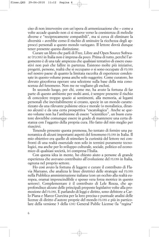 ciso di non intervenire con un’opera di armonizzazione che – come a
volte accade quando non ci si muove verso la coesistenza di melodie
diverse e “reciprocamente compatibili”, ma si cerca di eliminare la
diversità – avrebbe corso il rischio di sminuire la ricchezza degli ap-
procci personali a questo mondo variegato. Il lettore dovrà dunque
tener presente questa distinzione.
Curare un libro che parli di Free, Libre and Open Source Softwa-
re (FLOSS) in Italia non è impresa da poco. Prima di tutto, perché l’ar-
gomento è di una tale ampiezza che qualsiasi tentativo di essere esau-
stivi non può che fallire in partenza. Esistono molte più iniziative,
progetti, persone, realtà che si occupano o si sono occupate di FLOSS
nel nostro paese di quanto la limitata raccolta di esperienze conden-
sate in questo volume possa anche solo suggerire. Come curatore, ho
dovuto giocoforza operare una selezione sulla base della mia cono-
scenza del fenomeno. Non me ne vogliano gli esclusi.
In secondo luogo, per chi, come me, ha avuto la fortuna di far
parte di questo ambiente per molti anni, è sempre presente il rischio
di concedere troppo spazio ai sentimenti, alla memoria, ai legami
personali che inevitabilmente si creano, specie in un mondo caratte-
rizzato da una rilevante pulsione etica e morale (o moralistica, diran-
no alcuni) e da una certa prospettiva “escatologica”. Anche se que-
sto volume non ha l’ambizione di essere “scientifico”, un buon cura-
tore dovrebbe comunque essere in grado di mantenere una certa di-
stanza con l’oggetto della propria cura. Ho fatto del mio meglio per
riuscirvi.
Tenendo presente questa premessa, ho tentato di fornire una pa-
noramica di alcuni importanti aspetti del fenomeno FLOSS in Italia. Il
mio obiettivo era quello di stimolare la curiosità del lettore nei con-
fronti di una realtà essenziale non solo in termini puramente tecno-
logici, ma anche per lo sviluppo culturale, sociale, politico ed econo-
mico di qualsiasi società, ivi compresa l’Italia.
Con questa idea in mente, ho chiesto aiuto a persone di grande
esperienza che avevano contribuito all’evoluzione del FLOSS in Italia,
ognuna nel proprio settore.
Ho così avuto la fortuna di leggere e curare il contributo di Fla-
via Marzano, che analizza le linee direttrici delle strategie sul FLOSS
nella Pubblica amministrazione italiana (con un occhio alla realtà eu-
ropea, oramai imprescindibile e spesso vera forza motrice in questo
settore). Complementare è il contributo di Lele Rozza, che ap-
profondisce alcune delle principali proposte legislative volte alla pro-
mozione del FLOSS. E parlando di leggi e diritto, sono debitore a Car-
lo Piana e Marco Ciurcina per la loro precisa e puntuale analisi delle
licenze di diritto d’autore proprie del mondo FLOSS e più in partico-
lare della versione 3 della GNU General Public License (la “regina”
6
floss.QXD 29-04-2010 11:12 Pagina 6
 