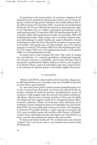 L’esperimento, mai tentato prima, di un’azione congiunta di tali
dimensioni poté considerarsi decisamente riuscito, per cui l’anno se-
guente si decise di riproporre l’iniziativa: la seconda edizione del Li-
nux Day si tenne il 23 novembre 2002, e il numero di manifestazioni
locali salì a 69. Il Linux Day divenne quindi un appuntamento stabi-
le nel calendario dei LUG italiani, ripetendosi puntualmente anche
negli anni successivi: 29 novembre 2003 (85 manifestazioni locali), 27
novembre 2004 (100 manifestazioni locali), 26 novembre 2005 (100
manifestazioni locali). Dopo cinque anni e un’ultima edizione fune-
stata dal maltempo in molte località, per ragioni climatiche si decise
di anticipare la data del Linux Day da fine novembre al quarto saba-
to di ottobre (che guarda caso era l’idea iniziale), per cui le edizioni
seguenti si tennero il 28 ottobre 2006 (con 104 manifestazioni loca-
li), il 27 ottobre 2007 (con 118 manifestazioni locali), e il 25 ottobre
2008 (con 124 manifestazioni locali).
In questi anni si sono occupati del Linux Day anche la stampa
non specializzata e tv, compresi quotidiani e telegiornali nazionali.
Un successo crescente e consolidato, che ha fatto del Linux Day la
più grande manifestazione italiana dedicata a Linux e più in genera-
le al software libero, capace di coinvolgere ogni anno, grazie al lavo-
ro di centinaia di volontari sparsi in tutta Italia, migliaia di persone.
LA TRANSIZIONE
All’inizio del 2002 fu ormai evidente che il notevole sviluppo avu-
to dall’Associazione non si conciliava più con il modello di gestione
in essere fino a quel momento.
ILS, nata anni prima grazie a poche persone geograficamente vici-
ne che si conoscevano di persona, era ormai una realtà di livello na-
zionale, costituita da molte più persone, geograficamente sparse sul
territorio e nella maggior parte dei casi prive di relazioni interperso-
nali dirette. Questa nuova struttura, peraltro in linea con il modello
di sviluppo dei temi oggetto sociale di ILS, largamente basati sull’in-
terazione a distanza, richiese un’evoluzione anche nell’assetto di ILS
medesima. Questa transizione iniziò con l’assemblea dei soci del feb-
braio 2002, nel corso della quale venne per la prima volta largamen-
te rinnovato il Consiglio direttivo e venne tracciato un percorso che
di lì a poco avrebbe portato alla modifica dello Statuto, all’identifi-
cazione di una sede legale non più coincidente con il domicilio di un
socio e ad altre innovazioni più consone alla nuova realtà.
Si chiuse così la fase iniziata nel ’94 e si diede inizio a un ciclo più
“maturo” che è tutt’ora in corso e i cui contorni sono ancora in fase
di definizione.
60
floss.QXD 29-04-2010 11:12 Pagina 60
 