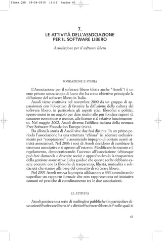 7.
LE ATTIVITÀ DELL’ASSOCIAZIONE
PER IL SOFTWARE LIBERO
Associazione per il software libero
FONDAZIONE E STORIA
L’Associazione per il software libero (detta anche “Assoli”) è un
ente privato senza scopo di lucro che ha come obiettivo principale la
diffusione del software libero in Italia.
Assoli viene costituita nel novembre 2000 da un gruppo di ap-
passionati con l’obiettivo di favorire la diffusione della cultura del
software libero, in particolare gli aspetti etici, filosofici e politici,
spesso messi in un angolo per dare risalto alle pur fondate ragioni di
carattere economico o tecnico, alle licenze e al relativo funzionamen-
to. Nel maggio 2002, Assoli diventa l’affiliata italiana della neonata
Free Software Foundation Europe (FSFE).
Da allora la storia di Assoli vive due fasi distinte. In un primo pe-
riodo l’associazione ha una struttura “chiusa” (si aderisce esclusiva-
mente per “cooptazione” e assumendo impegno di portare avanti at-
tività associative). Nel 2006 i soci di Assoli decidono di cambiare la
struttura associativa e si aprono all’esterno. Modificano lo statuto e il
regolamento, democratizzando l’accesso all’associazione (chiunque
può fare domanda e divenire socio) e approfondendo la trasparenza
della gestione associativa: l’idea guida è che queste scelte debbano es-
sere coerenti con la filosofia di trasparenza, libertà, mutualità e soli-
darietà che stanno alla base del concetto di software libero.
Nel 2007 Assoli revoca la propria affiliazione a FSFE considerando
superfluo un rapporto formale che non rappresentava né iniziative
comuni né pratiche di coordinamento tra le due associazioni.
LE ATTIVITÀ
Assoli gestisce una serie di mailinglist pubbliche (in particolare di-
scussioni@softwarelibero.it1
e diritto@softwarelibero.it)2
nelle quali si
61
floss.QXD 29-04-2010 11:12 Pagina 61
 