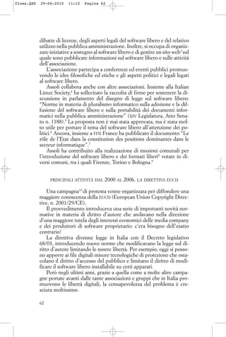 dibatte di licenze, degli aspetti legali del software libero e del relativo
utilizzo nella pubblica amministrazione. Inoltre, si occupa di organiz-
zare iniziative a sostegno al software libero e di gestire un sito web3
sul
quale sono pubblicate informazioni sul software libero e sulle attività
dell’associazione.
L’associazione partecipa a conferenze ed eventi pubblici promuo-
vendo le idee filosofiche ed etiche e gli aspetti politici e legali legati
al software libero.
Assoli collabora anche con altre associazioni. Insieme alla Italian
Linux Society,4
ha sollecitato la raccolta di firme per sostenere la di-
scussione in parlamento del disegno di legge sul software libero:
“Norme in materia di pluralismo informatico sulla adozione e la dif-
fusione del software libero e sulla portabilità dei documenti infor-
matici nella pubblica amministrazione” (XIV Legislatura, Atto Sena-
to n. 1188).5
La proposta non è mai stata approvata, ma è stata mol-
to utile per portare il tema del software libero all’attenzione dei po-
litici.6
Ancora, insieme a FFII France ha pubblicato il documento “Le
rôle de l’Etat dans la constitution des positions dominantes dans le
secteur informatique”.7
Assoli ha contribuito alla realizzazione di mozioni comunali per
l’introduzione del software libero e dei formati liberi8
votate in di-
versi comuni, tra i quali Firenze, Torino e Bologna.9
PRINCIPALI ATTIVITÀ DAL 2000 AL 2006. LA DIRETTIVA EUCD
Una campagna10
di protesta venne organizzata per diffondere una
maggiore conoscenza della EUCD (European Union Copyright Direc-
tive, n. 2001/29/CE).
Il provvedimento introduceva una serie di importanti novità nor-
mative in materia di diritto d’autore che andavano nella direzione
d’una maggiore tutela degli interessi economici delle media company
e dei produttori di software proprietario: c’era bisogno dell’esatto
contrario!
La direttiva divenne legge in Italia con il Decreto legislativo
68/03, introducendo nuove norme che modificavano la legge sul di-
ritto d’autore limitando le nostre libertà. Per esempio, oggi si posso-
no apporre ai file digitali misure tecnologiche di protezione che osta-
colano il diritto d’accesso del pubblico e limitano il diritto di modi-
ficare il software libero installabile su certi apparati.
Però negli ultimi anni, grazie a quella come a molte altre campa-
gne portate avanti dalle tante associazioni e gruppi che in Italia pro-
muovono le libertà digitali, la consapevolezza del problema è cre-
sciuta moltissimo.
62
floss.QXD 29-04-2010 11:12 Pagina 62
 