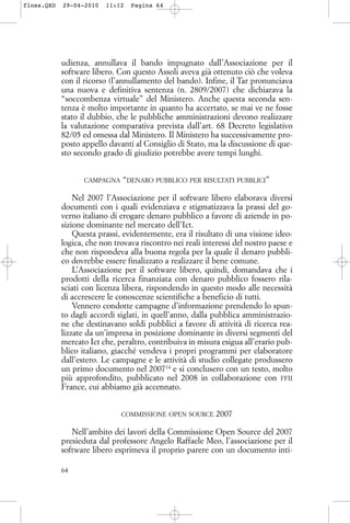 udienza, annullava il bando impugnato dall’Associazione per il
software libero. Con questo Assoli aveva già ottenuto ciò che voleva
con il ricorso (l’annullamento del bando). Infine, il Tar pronunciava
una nuova e definitiva sentenza (n. 2809/2007) che dichiarava la
“soccombenza virtuale” del Ministero. Anche questa seconda sen-
tenza è molto importante in quanto ha accertato, se mai ve ne fosse
stato il dubbio, che le pubbliche amministrazioni devono realizzare
la valutazione comparativa prevista dall’art. 68 Decreto legislativo
82/05 ed omessa dal Ministero. Il Ministero ha successivamente pro-
posto appello davanti al Consiglio di Stato, ma la discussione di que-
sto secondo grado di giudizio potrebbe avere tempi lunghi.
CAMPAGNA “DENARO PUBBLICO PER RISULTATI PUBBLICI”
Nel 2007 l’Associazione per il software libero elaborava diversi
documenti con i quali evidenziava e stigmatizzava la prassi del go-
verno italiano di erogare denaro pubblico a favore di aziende in po-
sizione dominante nel mercato dell’Ict.
Questa prassi, evidentemente, era il risultato di una visione ideo-
logica, che non trovava riscontro nei reali interessi del nostro paese e
che non rispondeva alla buona regola per la quale il denaro pubbli-
co dovrebbe essere finalizzato a realizzare il bene comune.
L’Associazione per il software libero, quindi, domandava che i
prodotti della ricerca finanziata con denaro pubblico fossero rila-
sciati con licenza libera, rispondendo in questo modo alle necessità
di accrescere le conoscenze scientifiche a beneficio di tutti.
Vennero condotte campagne d’informazione prendendo lo spun-
to dagli accordi siglati, in quell’anno, dalla pubblica amministrazio-
ne che destinavano soldi pubblici a favore di attività di ricerca rea-
lizzate da un’impresa in posizione dominante in diversi segmenti del
mercato Ict che, peraltro, contribuiva in misura esigua all’erario pub-
blico italiano, giacché vendeva i propri programmi per elaboratore
dall’estero. Le campagne e le attività di studio collegate produssero
un primo documento nel 200714
e si conclusero con un testo, molto
più approfondito, pubblicato nel 2008 in collaborazione con FFII
France, cui abbiamo già accennato.
COMMISSIONE OPEN SOURCE 2007
Nell’ambito dei lavori della Commissione Open Source del 2007
presieduta dal professore Angelo Raffaele Meo, l’associazione per il
software libero esprimeva il proprio parere con un documento inti-
64
floss.QXD 29-04-2010 11:12 Pagina 64
 