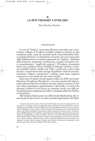 8.
LA RETE FREAKNET E DYNE.ORG*
Dyne/Freaknet Hackers
INTRODUZIONE
La rete di “hackers” conosciuta all’estero come dyne.org e stret-
tamente collegata al Freaknet medialab siciliano è formata da due
complesse entità, create da comunità locali e da professionisti italia-
ni emigrati all’estero. Le fondamenta di questa rete sono state poste
dalla collaborazione in continua espansione tra “hackers”, alchimisti
delle frequenze, matematici, rivoluzionari, nomadi, ricercatori, poe-
ti, programmatori e “maghi del computer”. Il Freaknet, al momento
basato nel cosiddetto Poetry Hacklab di Palazzolo Acreide, è il pri-
mo medialab italiano, fondato nel 1994, e quello più a sud in tutta
Europa: è sopravvissuto fino ad oggi all’ambiente ostile di un’ammi-
nistrazione religiosa, conservativa e mafiosa, senza alcun supporto
economico se non quello dei suoi stessi membri.
Dyne.org è lo spazio virtuale apparso online nel 2000 con la pub-
blicazione del software HasciiCam,1
a cui sono seguiti molti altri po-
polari software liberi tra cui Muse2
(per fare radio su internet), FreeJ3
(per video trasmissioni e performances) e dyne:bolic,4
un cd live che
permette l’utilizzo di GNU/Linux su computer vecchi, una delle po-
che distribuzioni completamente libere consigliate dalla Free Softwa-
re Foundation.
Tali iniziative hanno preso vita dall’annuale Hackmeeting che or-
mai da più di dieci anni è il raduno annuale degli hackers del Medi-
66
* Questo documento è stato scritto da Jaromil durante otto anni di viaggi intensi in con-
testi diversi, tra Europa e Asia, raccogliendo svariati contributi in numerosi scambi e incontri,
finalmente reso pubblico l’8 agosto 2008. Dato che è impossibile menzionare tutti noi nel ten-
tativo di dipingere la nostra anima collettiva, lasciate che ringraziamo per tutti gli individui di
seguito, che hanno testimoniato di persona la nascita di questo documento, sotto i vulcani fu-
manti dell’888: Richard M. Stallman, Gustaff Harriman Iskandar, Venzha Christawan, Irene
Agrivina, Timbil Budiarto, Viola van Alphen e Kees de Groot, Elisa Manara, Julian Abraham,
Nancy Mauro-Flude, Gabriele Zaverio. Costoro hanno testimoniato con la loro presenza sot-
to un vulcano (Merapi, sull’isola di Java, ed Etna, sull’isola siciliana) la nascita di questo do-
cumento, le nostre menti connesse, le nostre ossa vibranti. Grazie anche e soprattutto a tutti
gli altri, sapete bene chi siete. Migliaia di fiori sbocceranno.
floss.QXD 29-04-2010 11:12 Pagina 66
 