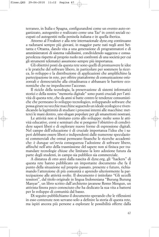 terraneo, in Italia e Spagna, configurandosi come un evento auto-or-
ganizzato, autogestito e realizzato come una Taz5
in centri sociali oc-
cupati ed autogestiti nella penisola italiana e in quella iberica.
Attorno al Freaknet e alla rete internazionale dyne.org continuano
a radunarsi sempre più giovani, in maggior parte nati negli anni Set-
tanta e Ottanta, dando vita a una generazione di programmatori e di
amministratori di sistema validissimi, condividendo saggezza e consa-
pevolezza rispetto al proprio ruolo nei confronti di una società per cui
gli strumenti telematici assumono sempre più importanza.
Gli obiettivi posti da questa rete sono quelli di promuovere le idee
e le pratiche del software libero, in particolare per sostenere la ricer-
ca, lo sviluppo e la distribuzione di applicazioni che amplifichino la
partecipazione in rete, per offrire piattaforme di comunicazione oriz-
zontali e democratiche alla cittadinanza e abbassare le barriere eco-
nomiche che ne impediscono l’accesso.
Il riciclo della tecnologia, la preservazione di sistemi informatici
storici e della nostra “memoria digitale” sono punti cruciali per l’atti-
vità di questa rete, che da anni si batte contro le tendenze consumisti-
che che permeano lo sviluppo tecnologico, sviluppando software che
possa girare su vecchie macchine seguendo un ideale ecologico e riven-
dicando la legittimità di studiare i processi interni alle macchine: met-
terci le mani dentro, uno slogan popolare per gli smanettoni nostrani.
Le attività non si limitano certo allo sviluppo: molte sono le atti-
vità educative, corsi e seminari che si pongono l’obiettivo di condivi-
dere saperi liberi e di esplorare nuove forme di espressione digitali.
Nel campo dell’educazione è di cruciale importanza l’idea che i sa-
peri debbano essere liberi e indipendenti dalle numerose speculazio-
ni commerciali che ormai permeano finanche le ricerche accademi-
che: è dunque un’ovvia conseguenza l’adozione di software libero,
affinché nell’atto della trasmissione del sapere non si finisca per tra-
mandare tecnologie chiuse che limitano la loro adozione futura da
parte degli studenti, in campo sia pubblico sia commerciale.
A distanza di otto anni dalla nascita di dyne.org, gli “hackers” di
questa rete hanno pubblicato un importante documento che fa il
punto della situazione sul proprio passato, presente e futuro, richia-
mando l’attenzione di più comunità e aprendo ulteriormente la par-
tecipazione alle attività svolte. Il documento è intitolato “Gli uccelli
tessitori”, dal titolo originale in lingua Indonesiana “Burung Burung
Manyar”, un libro scritto dall’architetto javanese Romo Mengun, un
attivista finora poco conosciuto che ha dedicato la sua vita a battersi
per lo sviluppo di comunità dal basso.
Di seguito pubblichiamo il documento sperando che le riflessioni
in esso contenute non servano solo a definire la storia di questa rete,
ma ispiri ancora più persone a esplorare le possibilità offerte dalla
67
floss.QXD 29-04-2010 11:12 Pagina 67
 