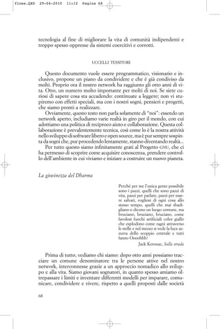 tecnologia al fine di migliorare la vita di comunità indipendenti e
troppo spesso oppresse da sistemi coercitivi e corrotti.
UCCELLI TESSITORI
Questo documento vuole essere programmatico, visionario e in-
clusivo, propone un piano da condividere e che è già condiviso da
molti. Proprio ora il nostro network ha raggiunto gli otto anni di vi-
ta. Otto, un numero molto importante per molti di noi. Se siete cu-
riosi di sapere cosa sta accadendo: continuate a leggere; non vi stu-
piremo con effetti speciali, ma con i nostri sogni, pensieri e progetti,
che siamo pronti a realizzare.
Ovviamente, questo testo non parla solamente di “noi”: essendo un
network aperto, includiamo varie realtà in giro per il mondo, con cui
adottiamo una politica di reciproco aiuto e collaborazione. Questa col-
laborazione è prevalentemente tecnica, così come lo è la nostra attività
nello sviluppo di software libero e open source, ma è pur sempre sospin-
ta da sogni che, pur procedendo lentamente, stanno diventando realtà...
Per tutto questo siamo infinitamente grati al Progetto GNU, che ci
ha permesso di scoprire come acquisire conoscenza, prendere control-
lo dell’ambiente in cui viviamo e iniziare a costruire un nuovo pianeta.
La giovinezza del Dharma
Perché per me l’unica gente possibile
sono i pazzi, quelli che sono pazzi di
vita, pazzi per parlare, pazzi per esse-
re salvati, vogliosi di ogni cosa allo
stesso tempo, quelli che mai sbadi-
gliano o dicono un luogo comune, ma
bruciano, bruciano, bruciano, come
favolosi fuochi artificiali color giallo
che esplodono come ragni attraverso
le stelle e nel mezzo si vede la luce az-
zurra dello scoppio centrale e tutti
fanno Oooohhh!
Jack Kerouac, Sulla strada
Prima di tutto, vediamo chi siamo: dopo otto anni possiamo trac-
ciare un comune denominatore tra le persone attive nel nostro
network, interconnesse grazie a un approccio nomadico allo svilup-
po e alla vita. Siamo giovani sognatori, in quanto spesso amiamo ol-
trepassare i limiti e inventare differenti modelli per imparare, comu-
nicare, condividere e vivere, rispetto a quelli proposti dalle società
68
floss.QXD 29-04-2010 11:12 Pagina 68
 