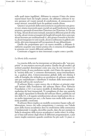 nelle quali siamo ingabbiati. Abbiamo in comune il fatto che siamo
sopravvissuti fuori dai luoghi comuni, che abbiamo coltivato le no-
stre speranze ed i nostri metodi di condivisione, di conoscenza ed i
nostri attrezzi, tenendoli fuori da qualsiasi scatola chiusa.
Questo è un periodo della nostra storia in cui parleremo con giova-
ni voci; stiamo muovendo passi cruciali sui quali fonderemo la nostra
struttura, sperando di mescolare l’Interiore con l’Esteriore, lo Yin con
lo Yang. Alcuni di noi sono nomadi, stanziati in differenti posti di volta
in volta, alcuni vivono ai margini dei luoghi del mondo dove sono nati,
alcuni lavorano per multinazionali IT, altri girano il mondo in biciclet-
ta, alcuni insegnano in varie scuole, alcuni si esibiscono in gallerie arti-
stiche, altri sono impegnati nell’occupazione di case abbandonate.
Quello che proponiamo qui è un nuovo modello, e abbiamo fi-
nalmente acquisito una visione pratica che ci consenta di svilupparlo
in armonia con i nostri differenti ambienti.
Continuate a leggere se siete interessati a capire come e perché.
La libertà della creatività
La crescita della rete ha interpretato un’alternativa alla “non-pro-
prietà” in una maniera ancora più pratica. Quello che gli eruditi e gli
scrittori popolari denominano come una cosa (la rete internet) è in
verità il nome di una condizione sociale: cioè il fatto che ognuno nel-
la “società della rete” è connesso direttamente, senza intermediazio-
ne, a qualcun altro. L’interconnessione globale delle reti elimina il
collo di bottiglia che richiedeva un produttore di software centraliz-
zato per razionalizzare e distribuire il risultato delle innovazioni in-
dividuali nell’era dei mainframe.6
Il software libero e open source che si riferisce ai principi origi-
nali lanciati dalla Fondazione del software libero (Free Software
Foundation o FSF) è un nuovo modello di distribuzione, sviluppo e
marketing dei beni immateriali. Vi consigliamo di dare uno sguardo
alle pagine riguardanti la filosofia del software libero, pubblicate nel
sito della FSF, e di seguito sottolineeremo alcune implicazioni che so-
no molto importanti per noi, e che hanno reso molte delle nostre at-
tività possibili e motivanti.
Il software libero implica un modello economico basato sulla col-
laborazione, invece che sulla competizione; è coerente con l’ideale
puro della ricerca accademica dove la condivisione della conoscenza
è fondamentale (o meglio, dovrebbe esserlo, dato che per esempio in
Italia la situazione della ricerca accademica è molto triste); lo svilup-
po si basa sull’unione degli sforzi di differenti programmatori, e può
essere meglio sostenuto quando condiviso fra più nodi. Ci piace ci-
69
floss.QXD 29-04-2010 11:12 Pagina 69
 