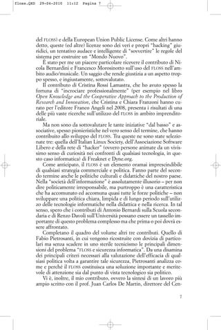 del FLOSS) e della European Union Public License. Come altri hanno
detto, queste (ed altre) licenze sono dei veri e propri “hacking” giu-
ridici, un tentativo audace e intelligente di “sovvertire” le regole del
sistema per costruire un “Mondo Nuovo”.
È stato per me un piacere particolare ricevere il contributo di Ni-
cola Bernardini e Francesco Morosinotto sull’uso del FLOSS nell’am-
bito audio/musicale. Un saggio che rende giustizia a un aspetto trop-
po spesso, e ingiustamente, sottovalutato.
Il contributo di Cristina Rossi Lamastra, che ho avuto spesso la
fortuna di “incrociare professionalmente” (per esempio nel libro
Open Knowledge and the Cooperative Approach to the Production of
Research and Innovation, che Cristina e Chiara Franzoni hanno cu-
rato per l’editore Franco Angeli nel 2008, presenta i risultati di una
delle più vaste ricerche sull’utilizzo del FLOSS in ambito imprendito-
riale.
Ma non sono da sottovalutare le tante iniziative “dal basso” e as-
sociative, spesso pionieristiche nel vero senso del termine, che hanno
contribuito allo sviluppo del FLOSS. Tra queste ne sono state selezio-
nate tre: quella dell’Italian Linux Society, dell’Associazione Software
Libero e della rete di “hacker” (ovvero persone animate da un vivis-
simo senso di curiosità nei confronti di qualsiasi tecnologia, in que-
sto caso informatica) di Freaknet e Dyne.org.
Come anticipato, il FLOSS è un elemento oramai imprescindibile
di qualsiasi strategia commerciale e politica. Fanno parte del secon-
do termine anche le politiche culturali e didattiche del nostro paese.
Nella “società dell’informazione” è assolutamente illusorio – per non
dire politicamente irresponsabile, ma purtroppo è una caratteristica
che ha accomunato ed accomuna quasi tutte le forze politiche – non
sviluppare una politica chiara, limpida e di lungo periodo sull’utiliz-
zo delle tecnologie informatiche nella didattica e nella ricerca. In tal
senso, spero che i contributi di Antonio Bernardi sulla Scuola secon-
daria e di Renzo Davoli sull’Università possano essere un tassello im-
portante di questo problema complesso ma che prima o poi dovrà es-
sere affrontato.
Completano il quadro del volume altri tre contributi. Quello di
Fabio Pietrosanti, in cui vengono ricostruite con dovizia di partico-
lari ma senza scadere in uno sterile tecnicismo le principali dimen-
sioni del problema “FLOSS e sicurezza informatica”. Da una disamina
dei principali criteri necessari alla valutazione dell’efficacia di qual-
siasi politica volta a garantire tale sicurezza, Pietrosanti analizza co-
me e perché il FLOSS costituisca una soluzione importante e merite-
vole di attenzione sia dal punto di vista tecnologico sia politico.
Vi è, inoltre, il mio contributo, ovvero la sintesi di un lavoro più
ampio scritto con il prof. Juan Carlos De Martin, direttore del Cen-
7
floss.QXD 29-04-2010 11:12 Pagina 7
 