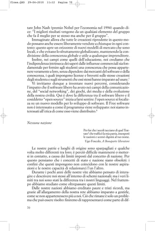 tare John Nash (premio Nobel per l’economia nel 1994) quando di-
ce: “I migliori risultati vengono da un qualsiasi elemento del gruppo
che fa il meglio per se stesso ma anche per il gruppo”.
Immaginate allora che tutte le creazioni riprodotte in questo mo-
do possano anche essere liberamente vendute a chiunque in ogni con-
testo: questo apre un orizzonte di nuovi modelli di mercato che sono
locali, e che evitano lo sfruttamento globalizzato, mantenendo la con-
divisione della conoscenza globale e utile a qualunque imprenditore.
Inoltre, nei campi come quelli dell’educazione, noi crediamo che
l’indipendenza intrinseca dei saperi dalle influenze commerciali sia fon-
damentale per fornire agli studenti una conoscenza che possa apparte-
nere veramente a loro, senza dipendere dai mercanti del software e della
conoscenza, i quali impongono licenze e brevetti sulle stesse creazioni
degli studentu e sugli strumenti che essi stessi hanno imparato ad usare.7
Vi invitiamo dunque a inventare nuovi percorsi, considerando
l’impatto che il software libero ha avuto nei campi della comunicazio-
ne, del “social networking”, dei giochi, dei media e della evoluzione
della nostra civiltà. Qui è dove la differenza tra il software libero e il
cosiddetto “open source” inizia a farsi sentire: l’open source si focaliz-
za su un nuovo modello per lo sviluppo di software. Il Free software
non è interessato a come il programma viene sviluppato: noi siamo in-
teressati all’etica di come esso viene distribuito.8
Nessuna nazione
Per far che i secoli tacciano di quel Trat-
tato9
chetrafficòlamiapatria,insospettì
le nazioni e scemò dignità al tuo nome.
Ugo Foscolo, A Bonaparte liberatore
Le nostre patrie e luoghi di origine sono sparpagliati e qualche
volta molto differenti tra loro; è perciò difficile mantenersi o metter-
si in contatto, a causa dei limiti imposti dal concetto di nazione. Per
questo pensiamo che i concetti di stato e nazione siano obsoleti: i
confini che questi impongono non coincidono con le nostre aspira-
zioni e le nostre capacità di relazionarci l’un l’altro.
Durante i pochi anni delle nostre vite abbiamo pensato di intera-
gire e descrivere noi stessi all’interno di schemi nazionali; ma i veri li-
miti tra noi sono stati la differenza tra i nostri linguaggi. Nel frattem-
po abbiamo studiato come oltrepassare questi limiti.
Dalle nostre nazioni abbiamo ereditato paure e tristi ricordi, ma
grazie all’allargamento della nostra rete abbiamo imparato a gestirle,
come se non appartenessero più a noi. Ciò che rimane è solo un proble-
ma che può essere risolto: finiremo di rappresentarci come parte di dif-
70
floss.QXD 29-04-2010 11:12 Pagina 70
 