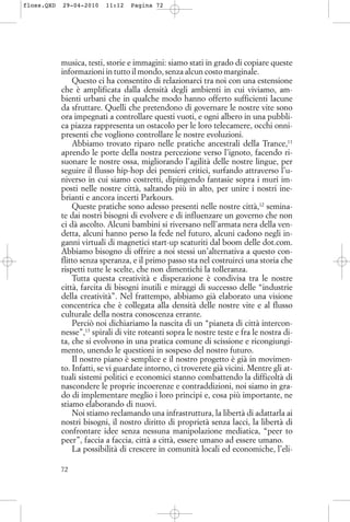 musica, testi, storie e immagini: siamo stati in grado di copiare queste
informazioni in tutto il mondo, senza alcun costo marginale.
Questo ci ha consentito di relazionarci tra noi con una estensione
che è amplificata dalla densità degli ambienti in cui viviamo, am-
bienti urbani che in qualche modo hanno offerto sufficienti lacune
da sfruttare. Quelli che pretendono di governare le nostre vite sono
ora impegnati a controllare questi vuoti, e ogni albero in una pubbli-
ca piazza rappresenta un ostacolo per le loro telecamere, occhi onni-
presenti che vogliono controllare le nostre evoluzioni.
Abbiamo trovato riparo nelle pratiche ancestrali della Trance,11
aprendo le porte della nostra percezione verso l’ignoto, facendo ri-
suonare le nostre ossa, migliorando l’agilità delle nostre lingue, per
seguire il flusso hip-hop dei pensieri critici, surfando attraverso l’u-
niverso in cui siamo costretti, dipingendo fantasie sopra i muri im-
posti nelle nostre città, saltando più in alto, per unire i nostri ine-
brianti e ancora incerti Parkours.
Queste pratiche sono adesso presenti nelle nostre città,12
semina-
te dai nostri bisogni di evolvere e di influenzare un governo che non
ci dà ascolto. Alcuni bambini si riversano nell’armata nera della ven-
detta, alcuni hanno perso la fede nel futuro, alcuni cadono negli in-
ganni virtuali di magnetici start-up scaturiti dal boom delle dot.com.
Abbiamo bisogno di offrire a noi stessi un’alternativa a questo con-
flitto senza speranza, e il primo passo sta nel costruirci una storia che
rispetti tutte le scelte, che non dimentichi la tolleranza.
Tutta questa creatività e disperazione è condivisa tra le nostre
città, farcita di bisogni inutili e miraggi di successo delle “industrie
della creatività”. Nel frattempo, abbiamo già elaborato una visione
concentrica che è collegata alla densità delle nostre vite e al flusso
culturale della nostra conoscenza errante.
Perciò noi dichiariamo la nascita di un “pianeta di città intercon-
nesse”,13
spirali di vite roteanti sopra le nostre teste e fra le nostra di-
ta, che si evolvono in una pratica comune di scissione e ricongiungi-
mento, unendo le questioni in sospeso del nostro futuro.
Il nostro piano è semplice e il nostro progetto è già in movimen-
to. Infatti, se vi guardate intorno, ci troverete già vicini. Mentre gli at-
tuali sistemi politici e economici stanno combattendo la difficoltà di
nascondere le proprie incoerenze e contraddizioni, noi siamo in gra-
do di implementare meglio i loro principi e, cosa più importante, ne
stiamo elaborando di nuovi.
Noi stiamo reclamando una infrastruttura, la libertà di adattarla ai
nostri bisogni, il nostro diritto di proprietà senza lacci, la libertà di
confrontare idee senza nessuna manipolazione mediatica, “peer to
peer”, faccia a faccia, città a città, essere umano ad essere umano.
La possibilità di crescere in comunità locali ed economiche, l’eli-
72
floss.QXD 29-04-2010 11:12 Pagina 72
 