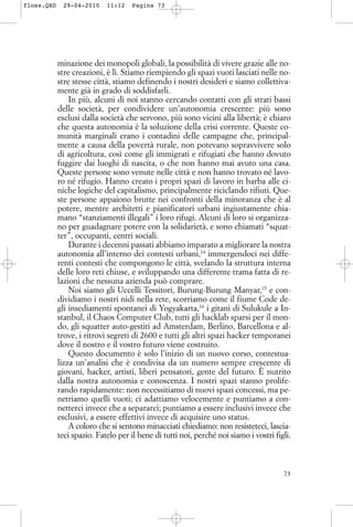 minazione dei monopoli globali, la possibilità di vivere grazie alle no-
stre creazioni, è lì. Stiamo riempiendo gli spazi vuoti lasciati nelle no-
stre stesse città, stiamo definendo i nostri desideri e siamo collettiva-
mente già in grado di soddisfarli.
In più, alcuni di noi stanno cercando contatti con gli strati bassi
delle società, per condividere un’autonomia crescente: più sono
esclusi dalla società che servono, più sono vicini alla libertà; è chiaro
che questa autonomia è la soluzione della crisi corrente. Queste co-
munità marginali erano i contadini delle campagne che, principal-
mente a causa della povertà rurale, non potevano sopravvivere solo
di agricoltura, così come gli immigrati e rifugiati che hanno dovuto
fuggire dai luoghi di nascita, o che non hanno mai avuto una casa.
Queste persone sono venute nelle città e non hanno trovato né lavo-
ro né rifugio. Hanno creato i propri spazi di lavoro in barba alle ci-
niche logiche del capitalismo, principalmente riciclando rifiuti. Que-
ste persone appaiono brutte nei confronti della minoranza che è al
potere, mentre architetti e pianificatori urbani ingiustamente chia-
mano “stanziamenti illegali” i loro rifugi. Alcuni di loro si organizza-
no per guadagnare potere con la solidarietà, e sono chiamati “squat-
ter”, occupanti, centri sociali.
Durante i decenni passati abbiamo imparato a migliorare la nostra
autonomia all’interno dei contesti urbani,14
immergendoci nei diffe-
renti contesti che compongono le città, svelando la struttura interna
delle loro reti chiuse, e sviluppando una differente trama fatta di re-
lazioni che nessuna azienda può comprare.
Noi siamo gli Uccelli Tessitori, Burung-Burung Manyar,15
e con-
dividiamo i nostri nidi nella rete, scorriamo come il fiume Code de-
gli insediamenti spontanei di Yogyakarta,16
i gitani di Sulukule a In-
stanbul, il Chaos Computer Club, tutti gli hacklab sparsi per il mon-
do, gli squatter auto-gestiti ad Amsterdam, Berlino, Barcellona e al-
trove, i ritrovi segreti di 2600 e tutti gli altri spazi hacker temporanei
dove il nostro e il vostro futuro viene costruito.
Questo documento è solo l’inizio di un nuovo corso, contestua-
lizza un’analisi che è condivisa da un numero sempre crescente di
giovani, hacker, artisti, liberi pensatori, gente del futuro. È nutrito
dalla nostra autonomia e conoscenza. I nostri spazi stanno prolife-
rando rapidamente: non necessitiamo di nuovi spazi concessi, ma pe-
netriamo quelli vuoti; ci adattiamo velocemente e puntiamo a con-
netterci invece che a separarci; puntiamo a essere inclusivi invece che
esclusivi, a essere effettivi invece di acquisire uno status.
A coloro che si sentono minacciati chiediamo: non resisteteci, lascia-
teci spazio. Fatelo per il bene di tutti noi, perché noi siamo i vostri figli.
73
floss.QXD 29-04-2010 11:12 Pagina 73
 