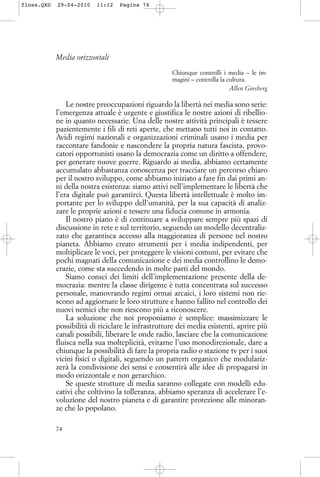 Media orizzontali
Chiunque controlli i media – le im-
magini – controlla la cultura.
Allen Ginsberg
Le nostre preoccupazioni riguardo la libertà nei media sono serie:
l’emergenza attuale è urgente e giustifica le nostre azioni di ribellio-
ne in quanto necessarie. Una delle nostre attività principali è tessere
pazientemente i fili di reti aperte, che mettano tutti noi in contatto.
Avidi regimi nazionali e organizzazioni criminali usano i media per
raccontare fandonie e nascondere la propria natura fascista, provo-
catori opportunisti usano la democrazia come un diritto a offendere,
per generare nuove guerre. Riguardo ai media, abbiamo certamente
accumulato abbastanza conoscenza per tracciare un percorso chiaro
per il nostro sviluppo, come abbiamo iniziato a fare fin dai primi an-
ni della nostra esistenza: siamo attivi nell’implementare le libertà che
l’era digitale può garantirci. Questa libertà intellettuale è molto im-
portante per lo sviluppo dell’umanità, per la sua capacità di analiz-
zare le proprie azioni e tessere una fiducia comune in armonia.
Il nostro piano è di continuare a sviluppare sempre più spazi di
discussione in rete e sul territorio, seguendo un modello decentraliz-
zato che garantisca accesso alla maggioranza di persone nel nostro
pianeta. Abbiamo creato strumenti per i media indipendenti, per
moltiplicare le voci, per proteggere le visioni comuni, per evitare che
pochi magnati della comunicazione e dei media controllino le demo-
crazie, come sta succedendo in molte parti del mondo.
Siamo consci dei limiti dell’implementazione presente della de-
mocrazia: mentre la classe dirigente è tutta concentrata sul successo
personale, manovrando regimi ormai arcaici, i loro sistemi non rie-
scono ad aggiornare le loro strutture e hanno fallito nel controllo dei
nuovi nemici che non riescono più a riconoscere.
La soluzione che noi proponiamo è semplice: massimizzare le
possibilità di riciclare le infrastrutture dei media esistenti, aprire più
canali possibili, liberare le onde radio, lasciare che la comunicazione
fluisca nella sua molteplicità, evitarne l’uso monodirezionale, dare a
chiunque la possibilità di fare la propria radio o stazione tv per i suoi
vicini fisici o digitali, seguendo un pattern organico che modulariz-
zerà la condivisione dei sensi e consentirà alle idee di propagarsi in
modo orizzontale e non gerarchico.
Se queste strutture di media saranno collegate con modelli edu-
cativi che coltivino la tolleranza, abbiamo speranza di accelerare l’e-
voluzione del nostro pianeta e di garantire protezione alle minoran-
ze che lo popolano.
74
floss.QXD 29-04-2010 11:12 Pagina 74
 