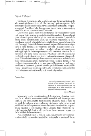 Libertà di identità
Crediamo fermamente che lo sforzo attuale dei governi riguardo
alle tecnologie biometriche, al “data mining” privato operato dalle
compagnie e dalle scuole sulle attività di cittadini e studenti, con pro-
grammi di “profiling” che hanno come target tutta la popolazione
mondiale, sia un crimine contro l’umanità.
Ciascuno di questi sforzi non sta tenendo in considerazione cosa
può essere fatto quando regimi dittatoriali prendono il controllo di
questi sistemi; questo è infatti già successo mezzo secolo fa, quando le
prime azioni naziste furono quelle di censire la popolazione e mar-
chiarla con simboli relativi alla loro etnia biologica (come la biometria
può fare oggi). Consci della mancanza di responsabilità di svariati go-
verni in tutto il mondo, ci opporremo con tutti i mezzi necessari ai lo-
ro sforzi di numerare e controllare i cittadini, nel nome di una sicurez-
za irraggiungibile che non può essere utilizzata come scusante del ri-
petersi di una triste storia. In quanto “hackers” siamo ben coscienti
che le informazioni scorrono libere, e ci rendiamo conto di come di-
verse falle nel dominio digitale stiano attualmente svelando informa-
zioni personali di un ampio numero di persone in tutto il mondo. Noi
crediamo fermamente che le persone non debbano essere catalogate e
rinchiuse in database: questo è ciò che probabilmente ancora diffe-
renzia i governi dai sistemi operativi, che sopprimono cinicamente i
processi non ottimizzati a svolgere le mansioni previste.
Educazione
Dato che questo nostro Nuovo Ordi-
ne è un ordine militare, un ordine au-
toritario, in stile commando, non c’è
educazione. C’è solo istruzione, un
mero addomesticamento.
Romo Mengun
Man mano che la privatizzazione delle strutture educative conti-
nua, le accademie assumono modelli aziendali; nel frattempo assi-
stiamo a uno spostamento della missione educativa nella società, da
un modello inclusivo a uno esclusivo. L’influenza delle corporazioni
e delle industrie ha permeato molte discipline accademiche, in parti-
colare riguardo le tecnologie adottate. La scelta degli educatori è sta-
ta influenzata dalle logiche del profitto a breve termine, invece che
dalla solidità della conoscenza.
Nonostante tutto ciò, le nozioni stanno diventando universalmen-
te disponibili. Le mansioni euristiche, maieutiche e strutturali forni-
75
floss.QXD 29-04-2010 11:12 Pagina 75
 