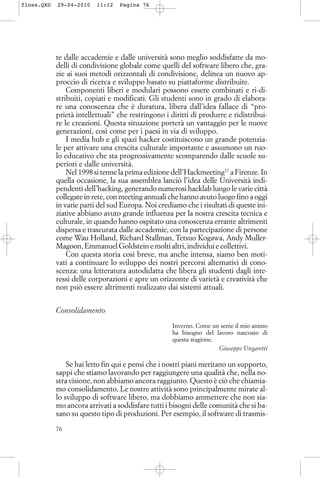 te dalle accademie e dalle università sono meglio soddisfatte da mo-
delli di condivisione globale come quelli del software libero che, gra-
zie ai suoi metodi orizzontali di condivisione, delinea un nuovo ap-
proccio di ricerca e sviluppo basato su piattaforme distribuite.
Componenti liberi e modulari possono essere combinati e ri-di-
stribuiti, copiati e modificati. Gli studenti sono in grado di elabora-
re una conoscenza che è duratura, libera dall’idea fallace di “pro-
prietà intellettuali” che restringono i diritti di produrre e ridistribui-
re le creazioni. Questa situazione porterà un vantaggio per le nuove
generazioni, così come per i paesi in via di sviluppo.
I media hub e gli spazi hacker costituiscono un grande potenzia-
le per attivare una crescita culturale importante e assumono un ruo-
lo educativo che sta progressivamente scomparendo dalle scuole su-
periori e dalle università.
Nel 1998 si tenne la prima edizione dell’Hackmeeting17
a Firenze. In
quella occasione, la sua assemblea lanciò l’idea delle Università indi-
pendenti dell’hacking, generando numerosi hacklab lungo le varie città
collegate in rete, con meeting annuali che hanno avuto luogo fino a oggi
in varie parti del sud Europa. Noi crediamo che i risultati di queste ini-
ziative abbiano avuto grande influenza per la nostra crescita tecnica e
culturale, in quando hanno ospitato una conoscenza errante altrimenti
dispersa e trascurata dalle accademie, con la partecipazione di persone
come Wau Holland, Richard Stallman, Tetsuo Kogawa, Andy Muller-
Magoon, Emmanuel Goldstein e molti altri, individui e collettivi.
Con questa storia così breve, ma anche intensa, siamo ben moti-
vati a continuare lo sviluppo dei nostri percorsi alternativi di cono-
scenza: una letteratura autodidatta che libera gli studenti dagli inte-
ressi delle corporazioni e apre un orizzonte di varietà e creatività che
non può essere altrimenti realizzato dai sistemi attuali.
Consolidamento
Inverno. Come un seme il mio animo
ha bisogno del lavoro nascosto di
questa stagione.
Giuseppe Ungaretti
Se hai letto fin qui e pensi che i nostri piani meritano un supporto,
sappi che stiamo lavorando per raggiungere una qualità che, nella no-
stra visione, non abbiamo ancora raggiunto. Questo è ciò che chiamia-
mo consolidamento. Le nostre attività sono principalmente mirate al-
lo sviluppo di software libero, ma dobbiamo ammettere che non sia-
mo ancora arrivati a soddisfare tutti i bisogni delle comunità che si ba-
sano su questo tipo di produzioni. Per esempio, il software di trasmis-
76
floss.QXD 29-04-2010 11:12 Pagina 76
 