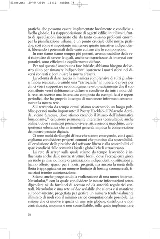 pratiche che possono essere implementate localmente e condivise a
livello globale. La riappropriazione di oggetti edilizi inutilizzati, frut-
to di speculazioni insensate che da tanto causano problemi enormi
per la pianificazione urbana, è un punto cruciale delle nostre prati-
che, così come è importante mantenere queste iniziative indipenden-
ti, liberando i potenziali delle varie culture che le compongono.
In rete siamo siamo sempre più potenti, avendo stabilito delle re-
ti ridondate di server le quali, anche se ostracizzate da interessi cor-
porativi, sono efficienti e capillarmente diffuse.
Per noi questa è ancora una fase iniziale, abbiamo bisogno del vo-
stro aiuto per rimanere indipendenti, sostenere i nostri sforzi nei di-
versi contesti e continuare la nostra crescita.
La volontà di dare traccia in maniera comprensiva di tutti gli sfor-
zi finora realizzati, creando una “cartografia” in itinere, è prova per
chi ci vorrà supportare economicamente e/o praticamente che il suo
contributo verrà debitamente diffuso e condiviso da tutti i nodi del-
la rete, attraverso una letteratura composta da esempi, fatti e report
periodici, che ha proprio lo scopo di mantenere informato costante-
mente la nostra rete.
Sul territorio da tempo ormai stiamo sostenendo un luogo pub-
blico per noi molto importante: il Poetry Hacklab di Palazzolo Acrei-
de, vicino Siracusa, dove stiamo creando il Museo dell’informatica
funzionante,18
esibizione permanente interattiva (consultabile anche
online), dove i visitatori possano vivere, attraverso le macchine, un’e-
sperienza educativa che in termini generali implica la conservazione
del nostro passato digitale.
Ci sono molti altri luoghi di base che stanno emergendo, con i quali
vogliamo condividere progetti comuni che puntino alla sostenibilità,
all’evoluzione delle pratiche del software libero e alla sostenibilità di
spazi condivisi dalle comunità locali e globali che li attraversano.
La rete di server sulla quale stiamo da tempo lavorando è in-
fluenzata anche dalle nostre strutture locali, dove l’accoglienza gioca
un ruolo primario; molte organizzazioni indipendenti o istituzioni ci
hanno offerto spazio per i nostri progetti, ma ancora la metà della
flotta è appoggiata su un numero limitato di hosting commerciali, fi-
nanziati tramite autotassazione.
Stiamo anche progettando la realizzazione di una nuova internet,
Netsukuku,19
con la quale condividere le nostre informazioni senza
dipendere né da fornitori di accesso né da autorità regolatrici cen-
trali. Netsukuku è una rete ad hoc scalabile che si crea e si mantiene
autonomamente, progettata per gestire un numero tendenzialmente
illimitato di nodi con il minimo carico computazionale possibile. La
visione che ci muove è quella di una rete globale, distribuita e non
centralizzata, anonima e non controllabile, sulla quale implementare
78
floss.QXD 29-04-2010 11:12 Pagina 78
 