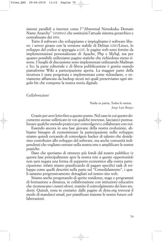 sistemi paralleli a internet come l’“Abnormal Netsukuku Domain
Name Anarchy” (ANDNA) che sostituirà l’attuale sistema gerarchico e
centralizzato dei DNS.
Tutto il software che sviluppiamo e impieghiamo è software libe-
ro: i server girano con la versione stabile di Debian GNU/Linux, lo
sviluppo del codice si appoggia a GIT, le pagine web sono fornite da
implementazioni personalizzate di Apache, Php e MySql, ma per
quanto possibile utilizziamo pagine statiche che richiedono meno ri-
sorse. I luoghi di discussione sono implementati utilizzando Mailman
e Irc; la parte editoriale e di libera pubblicazione è gestita usando
piattaforme Wiki a partecipazione aperta. La maggior parte della
struttura è stata progettata e implementata come ridondante, e ov-
viamente affiancata da backup sicuri nei quali preserviamo ogni sin-
golo bit che compone la nostra storia digitale.
Collaborazioni
Nadie es patria, Todos lo somos.
Jorge Luis Borges
Grazie per aver letto fino a questo punto. Nel caso in cui questo do-
cumento avesse solleticato in voi qualche interesse, lasciateci puntua-
lizzare qualche metodo pratico per coinvolgervi e collaborare con noi.
Essendo ancora in una fase giovane della nostra evoluzione, ab-
biamo bisogno di economizzare la partecipazione nello sviluppo;
stiamo quindi cercando di coinvolgere hacker di talento che deside-
rino contribuire allo sviluppo del software, ma anche comunità indi-
pendenti che vogliano entrare nella nostra rete e amplificare le nostre
pratiche.
Dato che speriamo di ottenere più fondi dal nostro pubblico (e
questa fase principalmente apre la nostra rete a queste opportunità)
non sarà negata una forma di supporto economico alla vostra parte-
cipazione: infatti stiamo pianificando di pagare specifici task di svi-
luppo come quelli descritti nella parte sul “Consolidamento”, i qua-
li saranno progressivamente dettagliati sul nostro sito web.
Stiamo anche progettando di aprire residenze, stage e programmi
di formazione a distanza, in collaborazione con istituzioni educative
che riconoscano i nostri sforzi, tramite il coinvolgimento dei loro stu-
denti. Quindi, resta in contatto: dalle pagine di dyne.org troverai il
modo di mandarci email, per pianificare insieme le nostre future col-
laborazioni.
79
floss.QXD 29-04-2010 11:12 Pagina 79
 