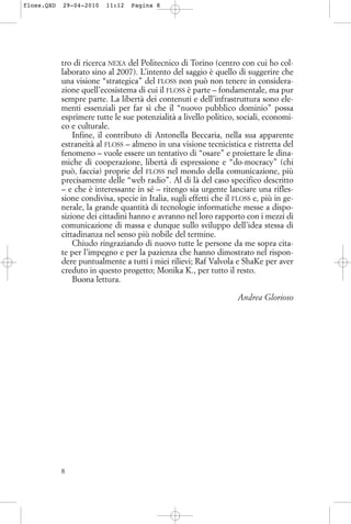 tro di ricerca NEXA del Politecnico di Torino (centro con cui ho col-
laborato sino al 2007). L’intento del saggio è quello di suggerire che
una visione “strategica” del FLOSS non può non tenere in considera-
zione quell’ecosistema di cui il FLOSS è parte – fondamentale, ma pur
sempre parte. La libertà dei contenuti e dell’infrastruttura sono ele-
menti essenziali per far sì che il “nuovo pubblico dominio” possa
esprimere tutte le sue potenzialità a livello politico, sociali, economi-
co e culturale.
Infine, il contributo di Antonella Beccaria, nella sua apparente
estraneità al FLOSS – almeno in una visione tecnicistica e ristretta del
fenomeno – vuole essere un tentativo di “osare” e proiettare le dina-
miche di cooperazione, libertà di espressione e “do-mocracy” (chi
può, faccia) proprie del FLOSS nel mondo della comunicazione, più
precisamente delle “web radio”. Al di là del caso specifico descritto
– e che è interessante in sé – ritengo sia urgente lanciare una rifles-
sione condivisa, specie in Italia, sugli effetti che il FLOSS e, più in ge-
nerale, la grande quantità di tecnologie informatiche messe a dispo-
sizione dei cittadini hanno e avranno nel loro rapporto con i mezzi di
comunicazione di massa e dunque sullo sviluppo dell’idea stessa di
cittadinanza nel senso più nobile del termine.
Chiudo ringraziando di nuovo tutte le persone da me sopra cita-
te per l’impegno e per la pazienza che hanno dimostrato nel rispon-
dere puntualmente a tutti i miei rilievi; Raf Valvola e ShaKe per aver
creduto in questo progetto; Monika K., per tutto il resto.
Buona lettura.
Andrea Glorioso
8
floss.QXD 29-04-2010 11:12 Pagina 8
 